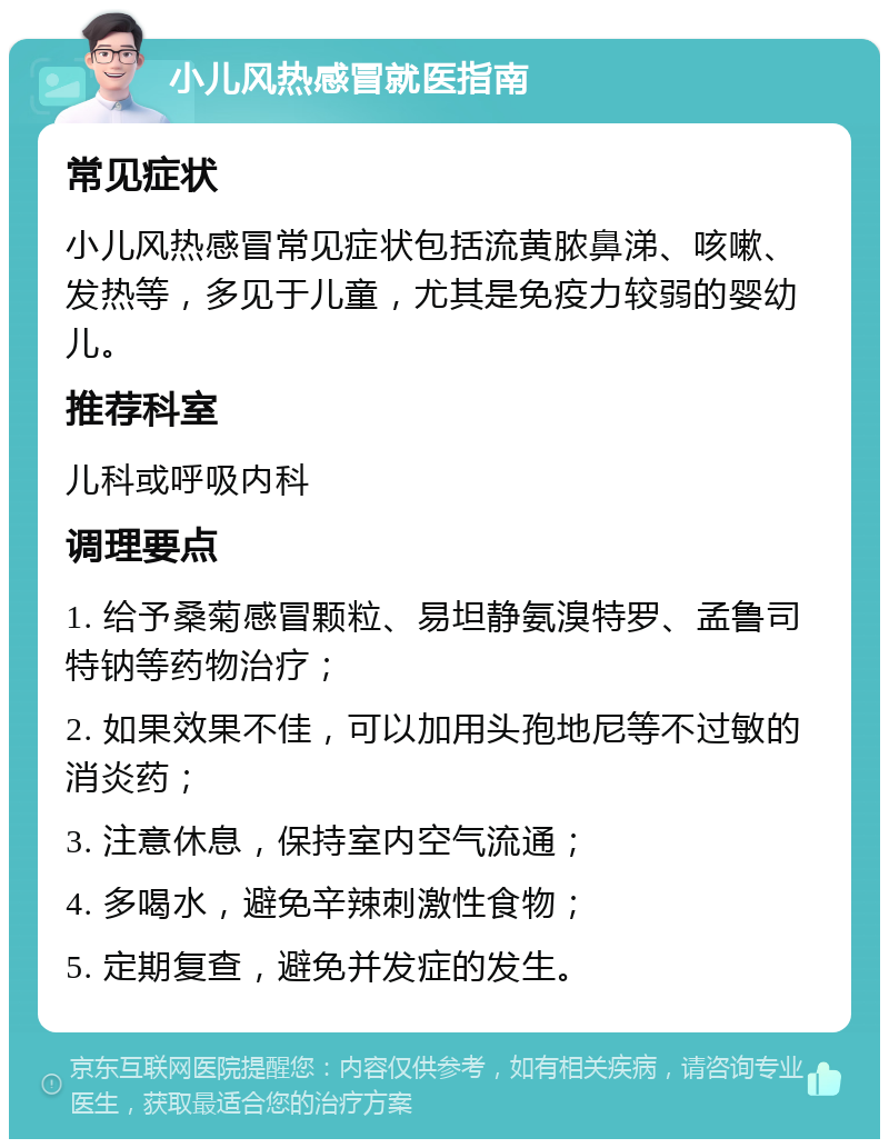 小儿风热感冒就医指南 常见症状 小儿风热感冒常见症状包括流黄脓鼻涕、咳嗽、发热等，多见于儿童，尤其是免疫力较弱的婴幼儿。 推荐科室 儿科或呼吸内科 调理要点 1. 给予桑菊感冒颗粒、易坦静氨溴特罗、孟鲁司特钠等药物治疗； 2. 如果效果不佳，可以加用头孢地尼等不过敏的消炎药； 3. 注意休息，保持室内空气流通； 4. 多喝水，避免辛辣刺激性食物； 5. 定期复查，避免并发症的发生。