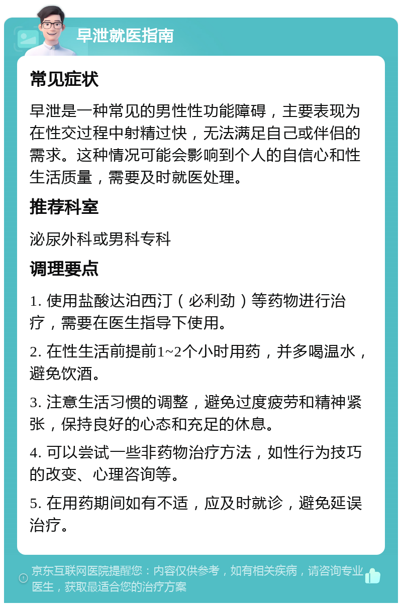 早泄就医指南 常见症状 早泄是一种常见的男性性功能障碍，主要表现为在性交过程中射精过快，无法满足自己或伴侣的需求。这种情况可能会影响到个人的自信心和性生活质量，需要及时就医处理。 推荐科室 泌尿外科或男科专科 调理要点 1. 使用盐酸达泊西汀（必利劲）等药物进行治疗，需要在医生指导下使用。 2. 在性生活前提前1~2个小时用药，并多喝温水，避免饮酒。 3. 注意生活习惯的调整，避免过度疲劳和精神紧张，保持良好的心态和充足的休息。 4. 可以尝试一些非药物治疗方法，如性行为技巧的改变、心理咨询等。 5. 在用药期间如有不适，应及时就诊，避免延误治疗。