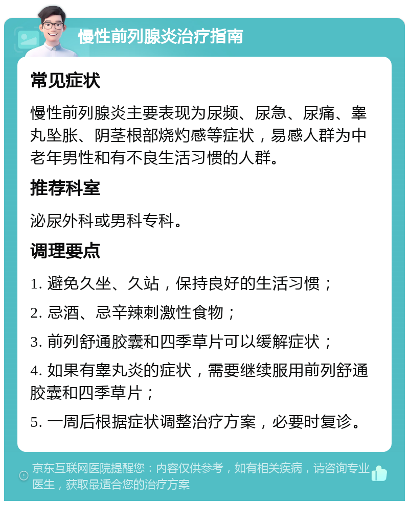 慢性前列腺炎治疗指南 常见症状 慢性前列腺炎主要表现为尿频、尿急、尿痛、睾丸坠胀、阴茎根部烧灼感等症状，易感人群为中老年男性和有不良生活习惯的人群。 推荐科室 泌尿外科或男科专科。 调理要点 1. 避免久坐、久站，保持良好的生活习惯； 2. 忌酒、忌辛辣刺激性食物； 3. 前列舒通胶囊和四季草片可以缓解症状； 4. 如果有睾丸炎的症状，需要继续服用前列舒通胶囊和四季草片； 5. 一周后根据症状调整治疗方案，必要时复诊。