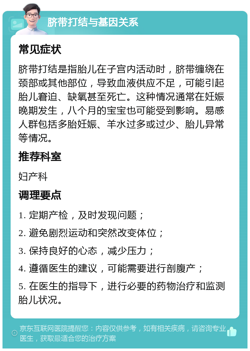 脐带打结与基因关系 常见症状 脐带打结是指胎儿在子宫内活动时，脐带缠绕在颈部或其他部位，导致血液供应不足，可能引起胎儿窘迫、缺氧甚至死亡。这种情况通常在妊娠晚期发生，八个月的宝宝也可能受到影响。易感人群包括多胎妊娠、羊水过多或过少、胎儿异常等情况。 推荐科室 妇产科 调理要点 1. 定期产检，及时发现问题； 2. 避免剧烈运动和突然改变体位； 3. 保持良好的心态，减少压力； 4. 遵循医生的建议，可能需要进行剖腹产； 5. 在医生的指导下，进行必要的药物治疗和监测胎儿状况。