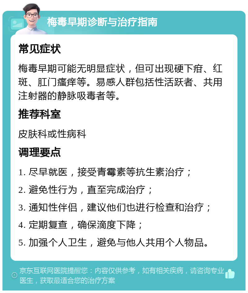 梅毒早期诊断与治疗指南 常见症状 梅毒早期可能无明显症状，但可出现硬下疳、红斑、肛门瘙痒等。易感人群包括性活跃者、共用注射器的静脉吸毒者等。 推荐科室 皮肤科或性病科 调理要点 1. 尽早就医，接受青霉素等抗生素治疗； 2. 避免性行为，直至完成治疗； 3. 通知性伴侣，建议他们也进行检查和治疗； 4. 定期复查，确保滴度下降； 5. 加强个人卫生，避免与他人共用个人物品。