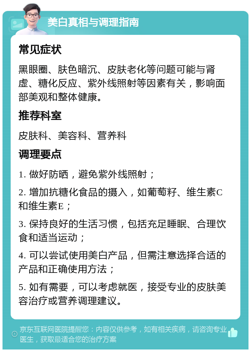 美白真相与调理指南 常见症状 黑眼圈、肤色暗沉、皮肤老化等问题可能与肾虚、糖化反应、紫外线照射等因素有关，影响面部美观和整体健康。 推荐科室 皮肤科、美容科、营养科 调理要点 1. 做好防晒，避免紫外线照射； 2. 增加抗糖化食品的摄入，如葡萄籽、维生素C和维生素E； 3. 保持良好的生活习惯，包括充足睡眠、合理饮食和适当运动； 4. 可以尝试使用美白产品，但需注意选择合适的产品和正确使用方法； 5. 如有需要，可以考虑就医，接受专业的皮肤美容治疗或营养调理建议。