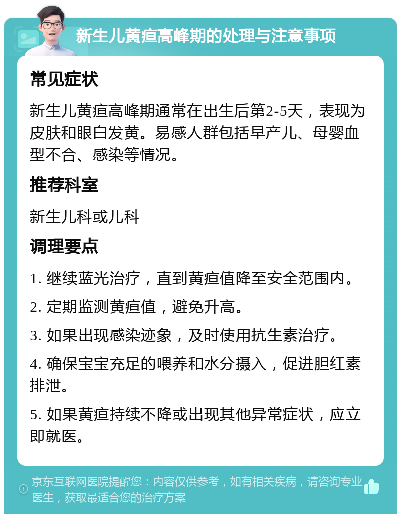 新生儿黄疸高峰期的处理与注意事项 常见症状 新生儿黄疸高峰期通常在出生后第2-5天，表现为皮肤和眼白发黄。易感人群包括早产儿、母婴血型不合、感染等情况。 推荐科室 新生儿科或儿科 调理要点 1. 继续蓝光治疗，直到黄疸值降至安全范围内。 2. 定期监测黄疸值，避免升高。 3. 如果出现感染迹象，及时使用抗生素治疗。 4. 确保宝宝充足的喂养和水分摄入，促进胆红素排泄。 5. 如果黄疸持续不降或出现其他异常症状，应立即就医。