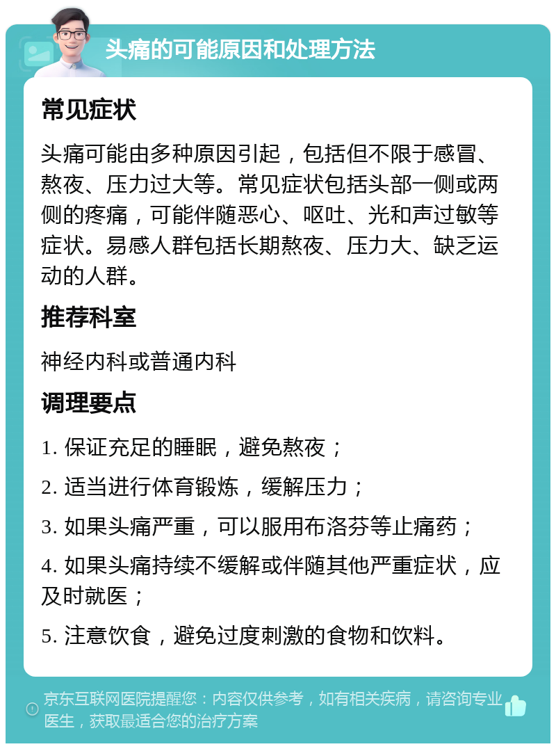 头痛的可能原因和处理方法 常见症状 头痛可能由多种原因引起，包括但不限于感冒、熬夜、压力过大等。常见症状包括头部一侧或两侧的疼痛，可能伴随恶心、呕吐、光和声过敏等症状。易感人群包括长期熬夜、压力大、缺乏运动的人群。 推荐科室 神经内科或普通内科 调理要点 1. 保证充足的睡眠，避免熬夜； 2. 适当进行体育锻炼，缓解压力； 3. 如果头痛严重，可以服用布洛芬等止痛药； 4. 如果头痛持续不缓解或伴随其他严重症状，应及时就医； 5. 注意饮食，避免过度刺激的食物和饮料。