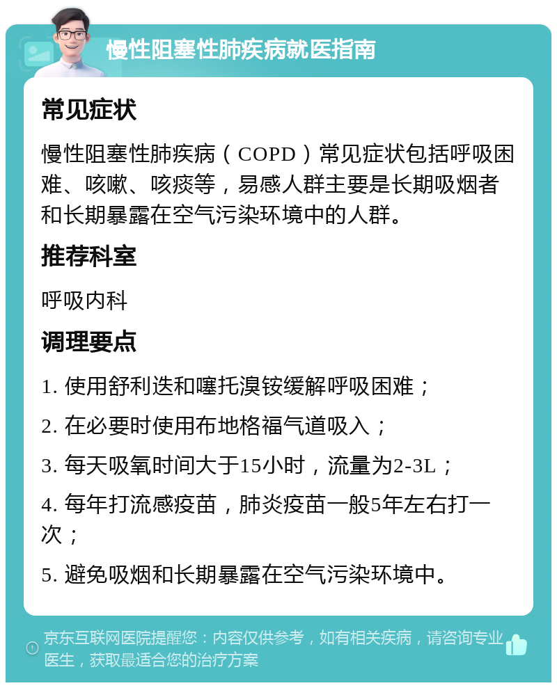 慢性阻塞性肺疾病就医指南 常见症状 慢性阻塞性肺疾病（COPD）常见症状包括呼吸困难、咳嗽、咳痰等，易感人群主要是长期吸烟者和长期暴露在空气污染环境中的人群。 推荐科室 呼吸内科 调理要点 1. 使用舒利迭和噻托溴铵缓解呼吸困难； 2. 在必要时使用布地格福气道吸入； 3. 每天吸氧时间大于15小时，流量为2-3L； 4. 每年打流感疫苗，肺炎疫苗一般5年左右打一次； 5. 避免吸烟和长期暴露在空气污染环境中。