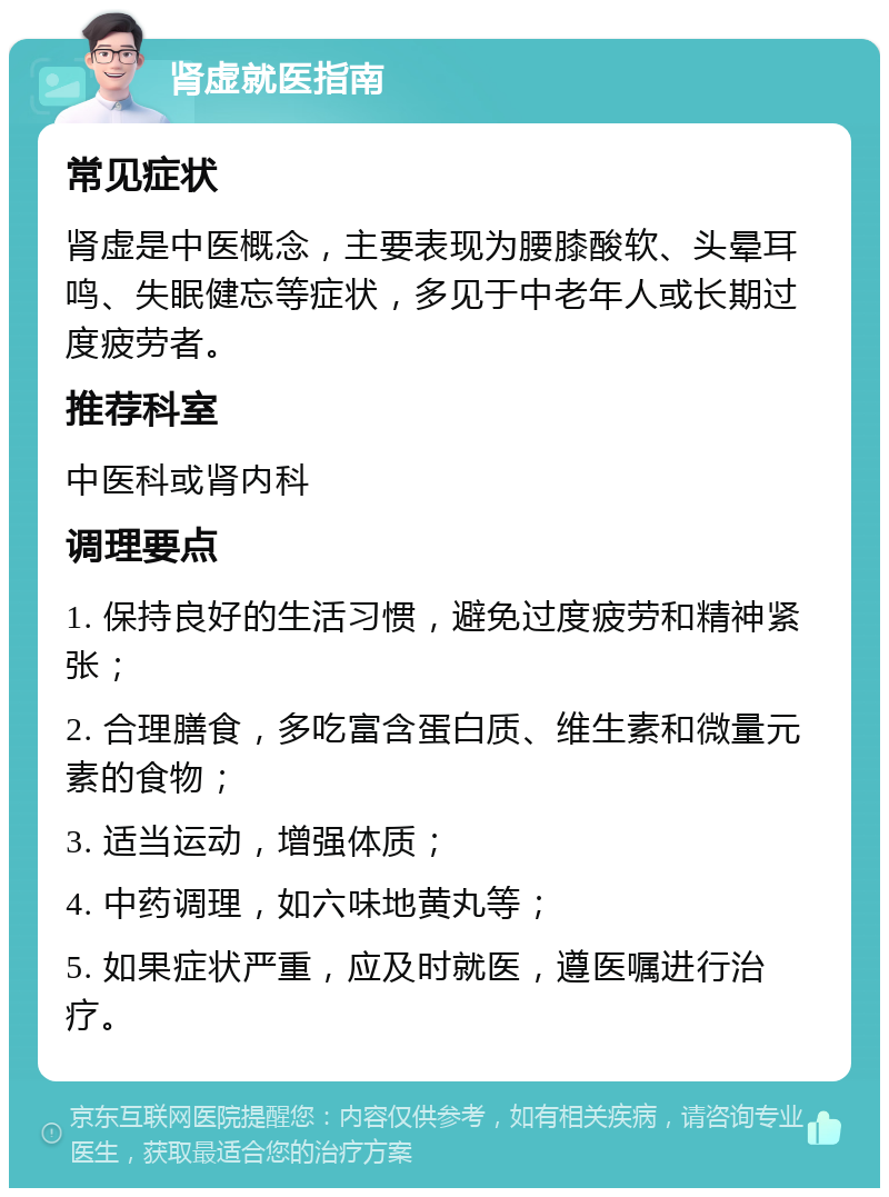 肾虚就医指南 常见症状 肾虚是中医概念，主要表现为腰膝酸软、头晕耳鸣、失眠健忘等症状，多见于中老年人或长期过度疲劳者。 推荐科室 中医科或肾内科 调理要点 1. 保持良好的生活习惯，避免过度疲劳和精神紧张； 2. 合理膳食，多吃富含蛋白质、维生素和微量元素的食物； 3. 适当运动，增强体质； 4. 中药调理，如六味地黄丸等； 5. 如果症状严重，应及时就医，遵医嘱进行治疗。