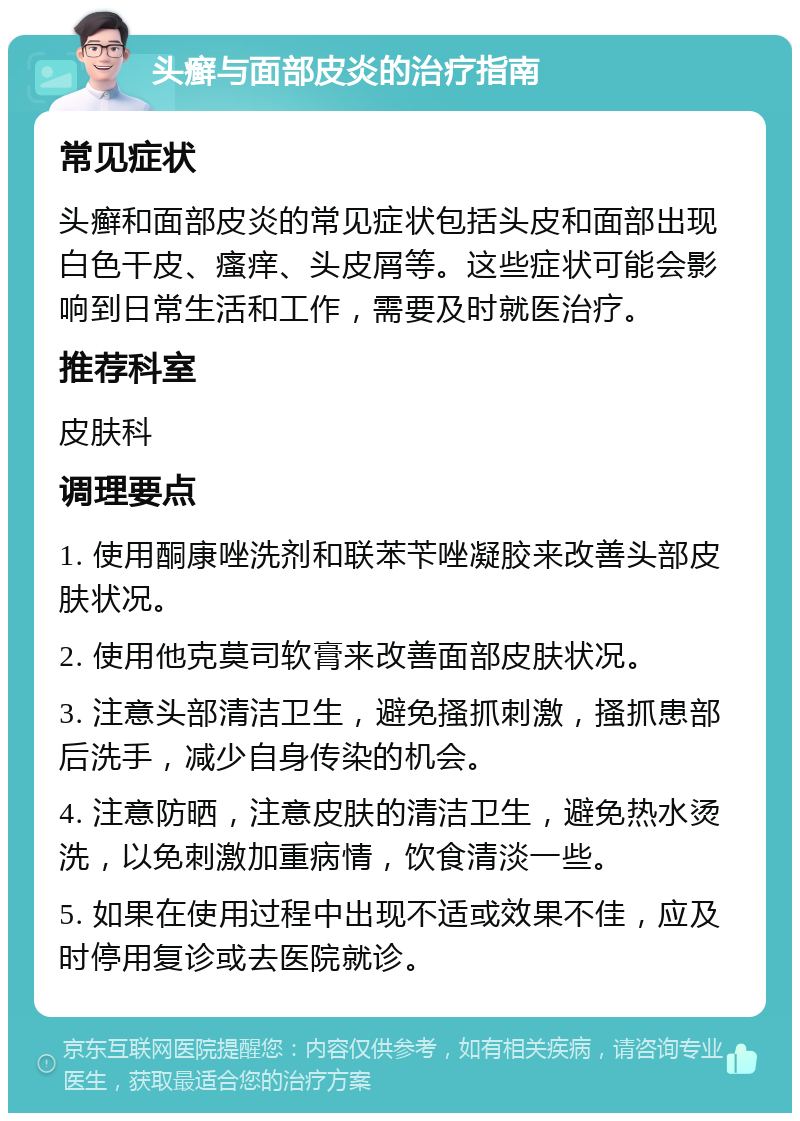 头癣与面部皮炎的治疗指南 常见症状 头癣和面部皮炎的常见症状包括头皮和面部出现白色干皮、瘙痒、头皮屑等。这些症状可能会影响到日常生活和工作，需要及时就医治疗。 推荐科室 皮肤科 调理要点 1. 使用酮康唑洗剂和联苯苄唑凝胶来改善头部皮肤状况。 2. 使用他克莫司软膏来改善面部皮肤状况。 3. 注意头部清洁卫生，避免搔抓刺激，搔抓患部后洗手，减少自身传染的机会。 4. 注意防晒，注意皮肤的清洁卫生，避免热水烫洗，以免刺激加重病情，饮食清淡一些。 5. 如果在使用过程中出现不适或效果不佳，应及时停用复诊或去医院就诊。