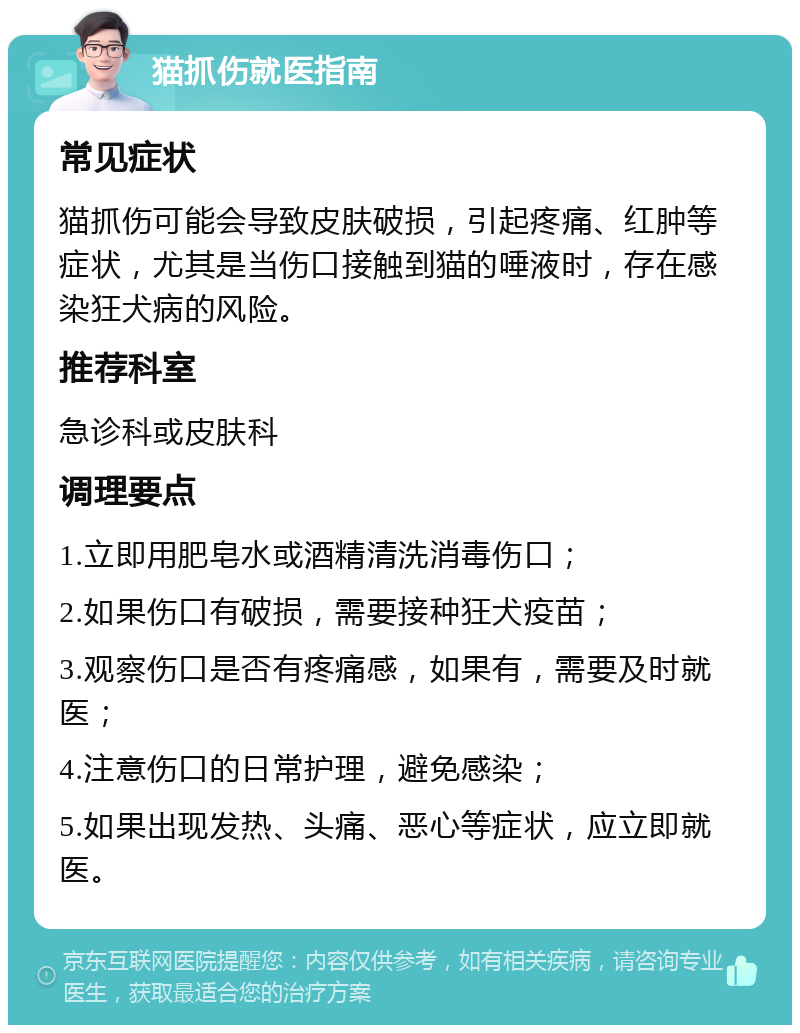 猫抓伤就医指南 常见症状 猫抓伤可能会导致皮肤破损，引起疼痛、红肿等症状，尤其是当伤口接触到猫的唾液时，存在感染狂犬病的风险。 推荐科室 急诊科或皮肤科 调理要点 1.立即用肥皂水或酒精清洗消毒伤口； 2.如果伤口有破损，需要接种狂犬疫苗； 3.观察伤口是否有疼痛感，如果有，需要及时就医； 4.注意伤口的日常护理，避免感染； 5.如果出现发热、头痛、恶心等症状，应立即就医。