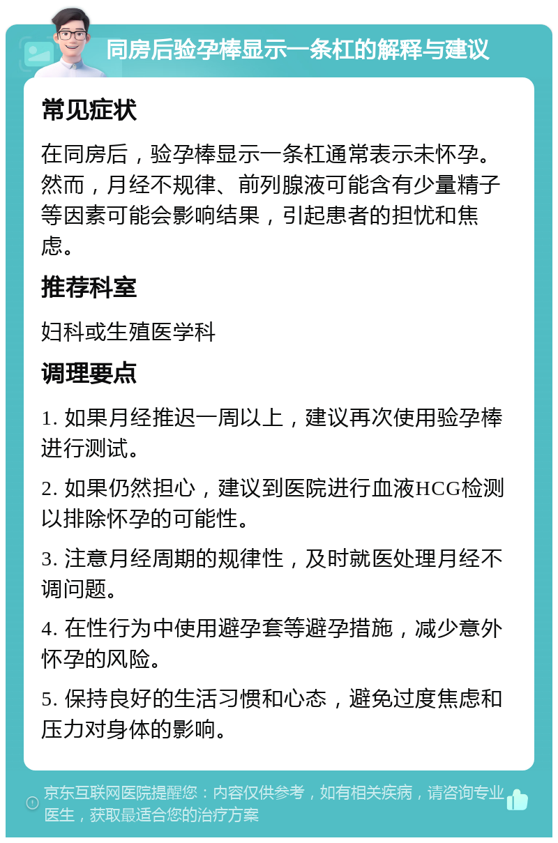 同房后验孕棒显示一条杠的解释与建议 常见症状 在同房后，验孕棒显示一条杠通常表示未怀孕。然而，月经不规律、前列腺液可能含有少量精子等因素可能会影响结果，引起患者的担忧和焦虑。 推荐科室 妇科或生殖医学科 调理要点 1. 如果月经推迟一周以上，建议再次使用验孕棒进行测试。 2. 如果仍然担心，建议到医院进行血液HCG检测以排除怀孕的可能性。 3. 注意月经周期的规律性，及时就医处理月经不调问题。 4. 在性行为中使用避孕套等避孕措施，减少意外怀孕的风险。 5. 保持良好的生活习惯和心态，避免过度焦虑和压力对身体的影响。