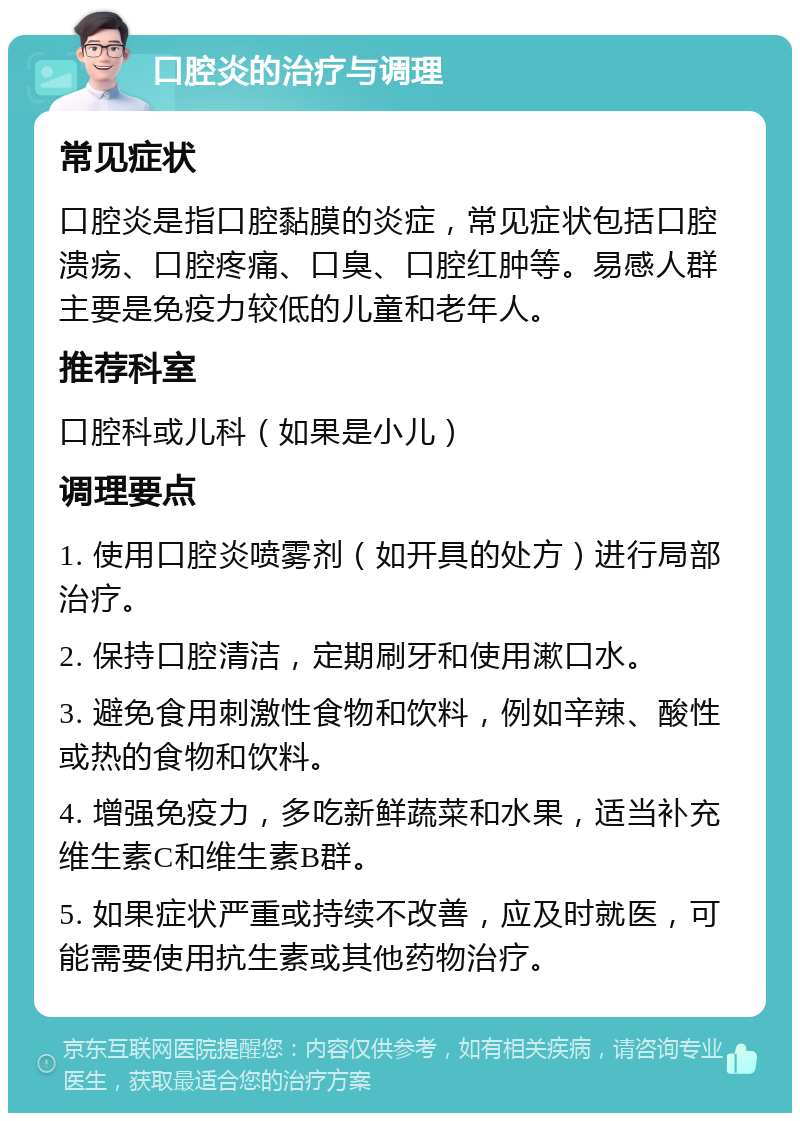 口腔炎的治疗与调理 常见症状 口腔炎是指口腔黏膜的炎症，常见症状包括口腔溃疡、口腔疼痛、口臭、口腔红肿等。易感人群主要是免疫力较低的儿童和老年人。 推荐科室 口腔科或儿科（如果是小儿） 调理要点 1. 使用口腔炎喷雾剂（如开具的处方）进行局部治疗。 2. 保持口腔清洁，定期刷牙和使用漱口水。 3. 避免食用刺激性食物和饮料，例如辛辣、酸性或热的食物和饮料。 4. 增强免疫力，多吃新鲜蔬菜和水果，适当补充维生素C和维生素B群。 5. 如果症状严重或持续不改善，应及时就医，可能需要使用抗生素或其他药物治疗。