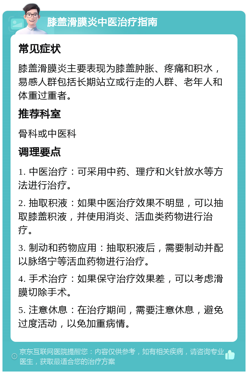 膝盖滑膜炎中医治疗指南 常见症状 膝盖滑膜炎主要表现为膝盖肿胀、疼痛和积水，易感人群包括长期站立或行走的人群、老年人和体重过重者。 推荐科室 骨科或中医科 调理要点 1. 中医治疗：可采用中药、理疗和火针放水等方法进行治疗。 2. 抽取积液：如果中医治疗效果不明显，可以抽取膝盖积液，并使用消炎、活血类药物进行治疗。 3. 制动和药物应用：抽取积液后，需要制动并配以脉络宁等活血药物进行治疗。 4. 手术治疗：如果保守治疗效果差，可以考虑滑膜切除手术。 5. 注意休息：在治疗期间，需要注意休息，避免过度活动，以免加重病情。