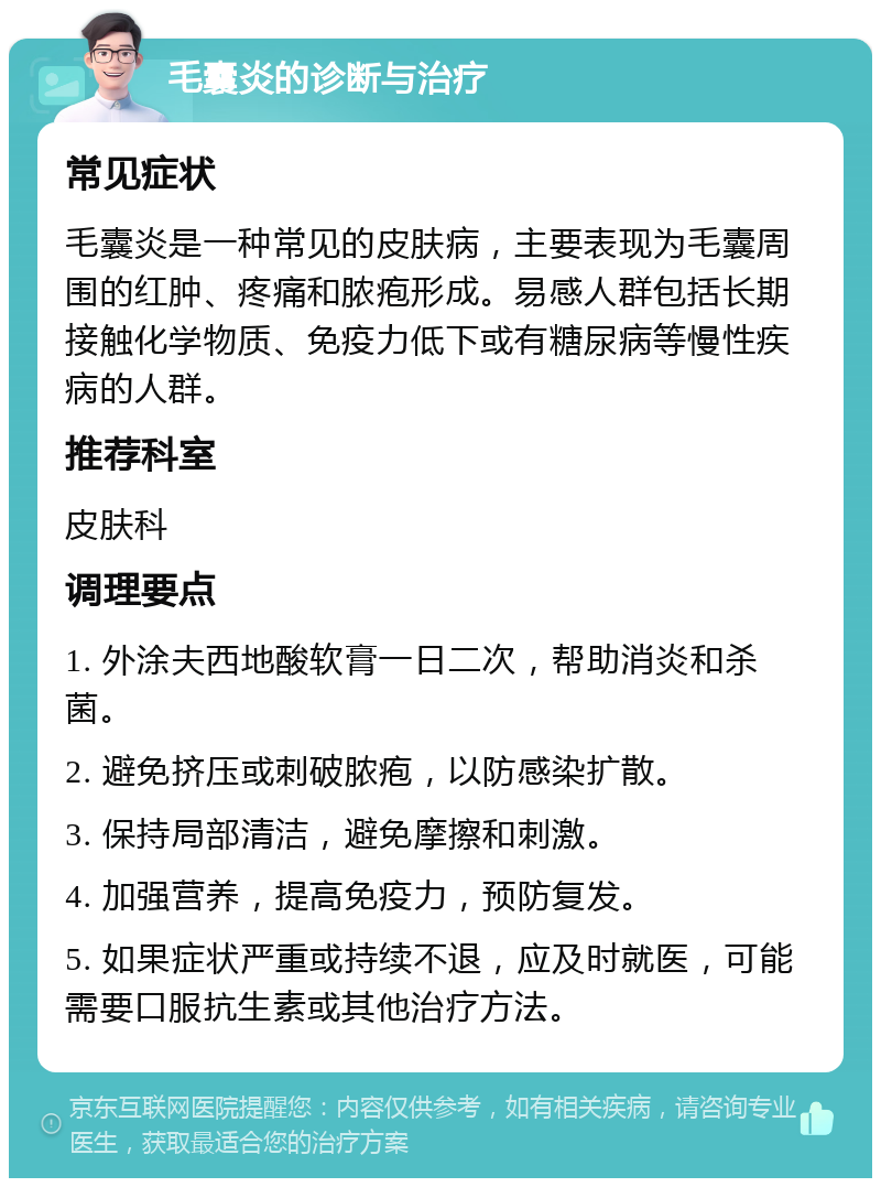 毛囊炎的诊断与治疗 常见症状 毛囊炎是一种常见的皮肤病，主要表现为毛囊周围的红肿、疼痛和脓疱形成。易感人群包括长期接触化学物质、免疫力低下或有糖尿病等慢性疾病的人群。 推荐科室 皮肤科 调理要点 1. 外涂夫西地酸软膏一日二次，帮助消炎和杀菌。 2. 避免挤压或刺破脓疱，以防感染扩散。 3. 保持局部清洁，避免摩擦和刺激。 4. 加强营养，提高免疫力，预防复发。 5. 如果症状严重或持续不退，应及时就医，可能需要口服抗生素或其他治疗方法。