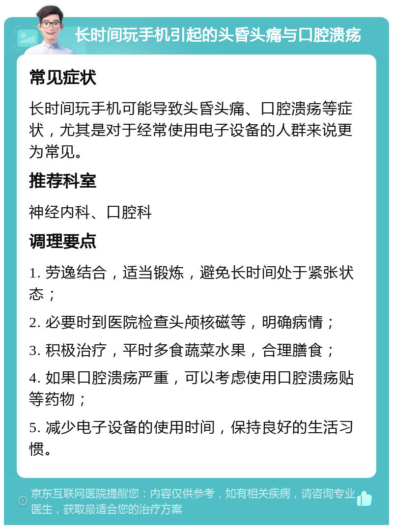 长时间玩手机引起的头昏头痛与口腔溃疡 常见症状 长时间玩手机可能导致头昏头痛、口腔溃疡等症状，尤其是对于经常使用电子设备的人群来说更为常见。 推荐科室 神经内科、口腔科 调理要点 1. 劳逸结合，适当锻炼，避免长时间处于紧张状态； 2. 必要时到医院检查头颅核磁等，明确病情； 3. 积极治疗，平时多食蔬菜水果，合理膳食； 4. 如果口腔溃疡严重，可以考虑使用口腔溃疡贴等药物； 5. 减少电子设备的使用时间，保持良好的生活习惯。