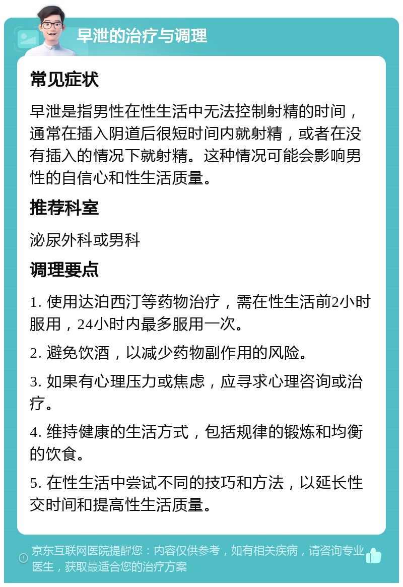 早泄的治疗与调理 常见症状 早泄是指男性在性生活中无法控制射精的时间，通常在插入阴道后很短时间内就射精，或者在没有插入的情况下就射精。这种情况可能会影响男性的自信心和性生活质量。 推荐科室 泌尿外科或男科 调理要点 1. 使用达泊西汀等药物治疗，需在性生活前2小时服用，24小时内最多服用一次。 2. 避免饮酒，以减少药物副作用的风险。 3. 如果有心理压力或焦虑，应寻求心理咨询或治疗。 4. 维持健康的生活方式，包括规律的锻炼和均衡的饮食。 5. 在性生活中尝试不同的技巧和方法，以延长性交时间和提高性生活质量。