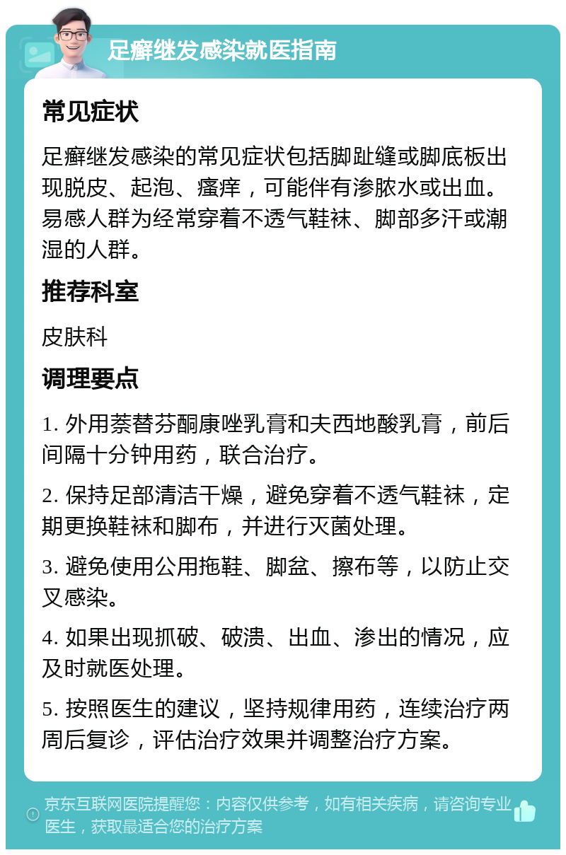 足癣继发感染就医指南 常见症状 足癣继发感染的常见症状包括脚趾缝或脚底板出现脱皮、起泡、瘙痒，可能伴有渗脓水或出血。易感人群为经常穿着不透气鞋袜、脚部多汗或潮湿的人群。 推荐科室 皮肤科 调理要点 1. 外用萘替芬酮康唑乳膏和夫西地酸乳膏，前后间隔十分钟用药，联合治疗。 2. 保持足部清洁干燥，避免穿着不透气鞋袜，定期更换鞋袜和脚布，并进行灭菌处理。 3. 避免使用公用拖鞋、脚盆、擦布等，以防止交叉感染。 4. 如果出现抓破、破溃、出血、渗出的情况，应及时就医处理。 5. 按照医生的建议，坚持规律用药，连续治疗两周后复诊，评估治疗效果并调整治疗方案。