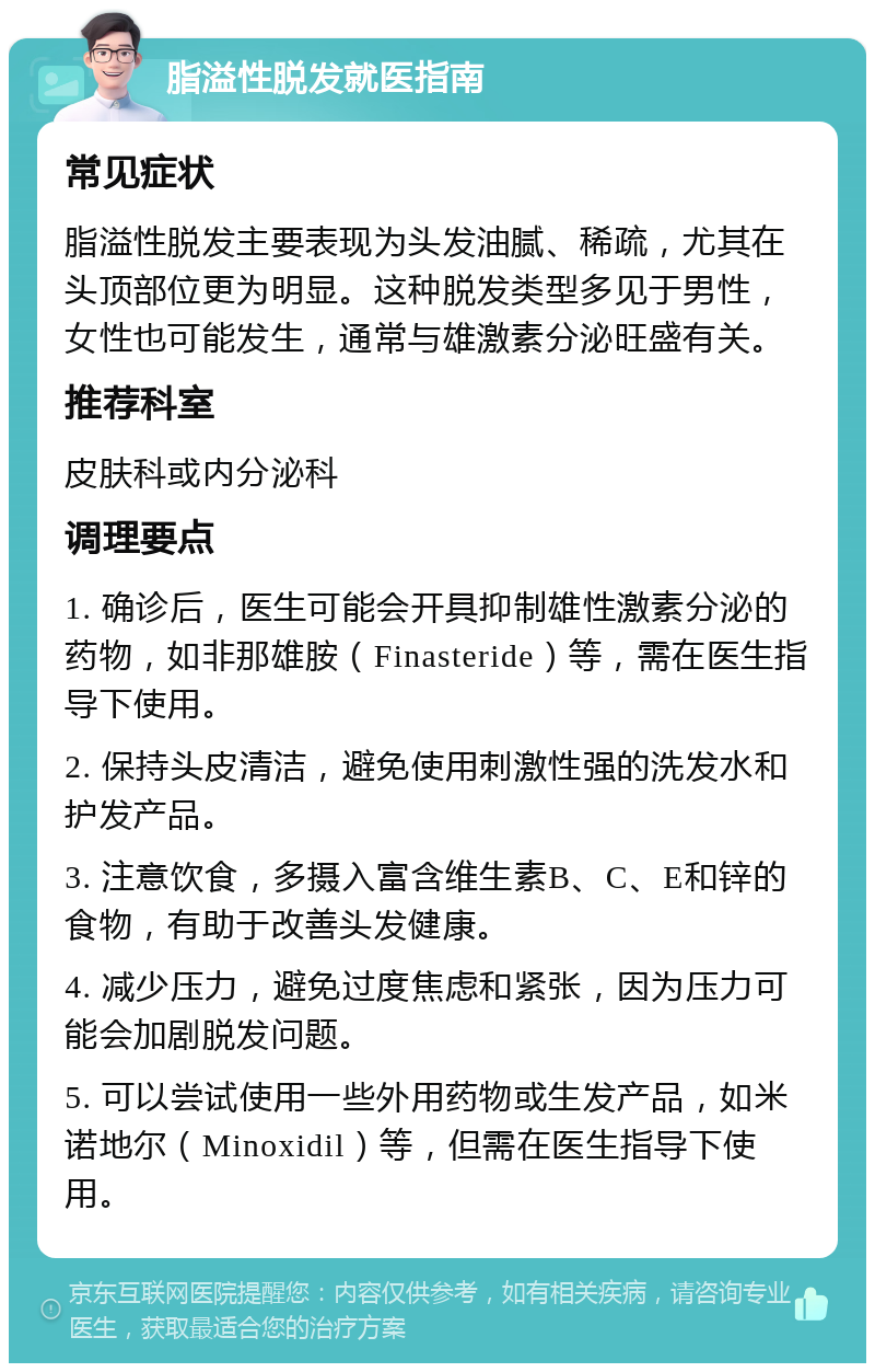 脂溢性脱发就医指南 常见症状 脂溢性脱发主要表现为头发油腻、稀疏，尤其在头顶部位更为明显。这种脱发类型多见于男性，女性也可能发生，通常与雄激素分泌旺盛有关。 推荐科室 皮肤科或内分泌科 调理要点 1. 确诊后，医生可能会开具抑制雄性激素分泌的药物，如非那雄胺（Finasteride）等，需在医生指导下使用。 2. 保持头皮清洁，避免使用刺激性强的洗发水和护发产品。 3. 注意饮食，多摄入富含维生素B、C、E和锌的食物，有助于改善头发健康。 4. 减少压力，避免过度焦虑和紧张，因为压力可能会加剧脱发问题。 5. 可以尝试使用一些外用药物或生发产品，如米诺地尔（Minoxidil）等，但需在医生指导下使用。