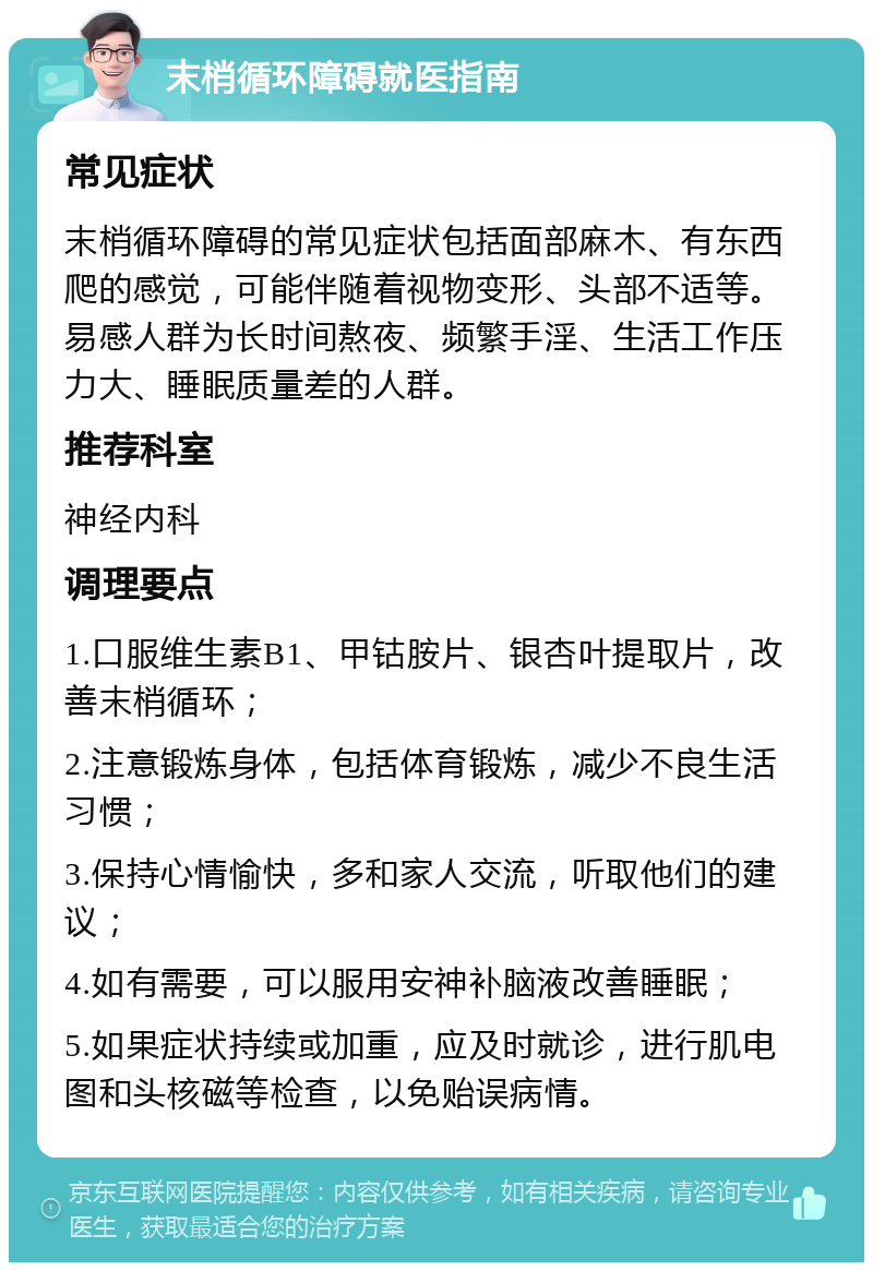 末梢循环障碍就医指南 常见症状 末梢循环障碍的常见症状包括面部麻木、有东西爬的感觉，可能伴随着视物变形、头部不适等。易感人群为长时间熬夜、频繁手淫、生活工作压力大、睡眠质量差的人群。 推荐科室 神经内科 调理要点 1.口服维生素B1、甲钴胺片、银杏叶提取片，改善末梢循环； 2.注意锻炼身体，包括体育锻炼，减少不良生活习惯； 3.保持心情愉快，多和家人交流，听取他们的建议； 4.如有需要，可以服用安神补脑液改善睡眠； 5.如果症状持续或加重，应及时就诊，进行肌电图和头核磁等检查，以免贻误病情。