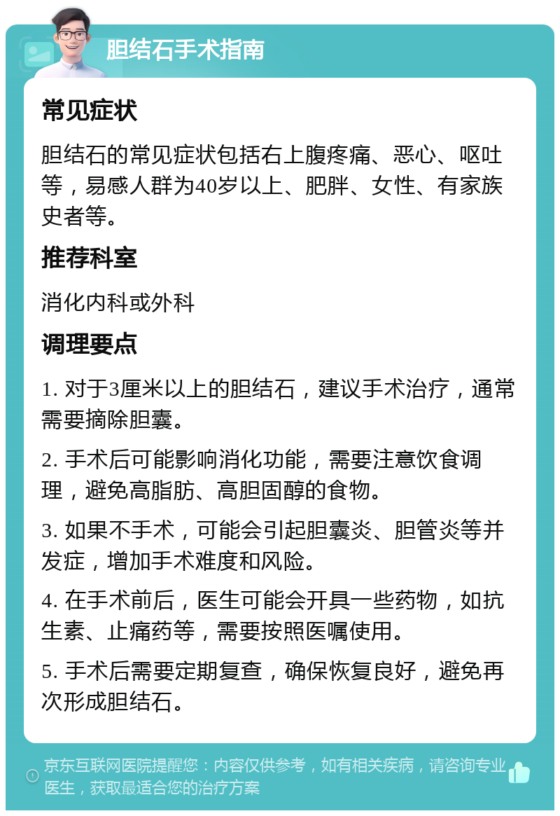 胆结石手术指南 常见症状 胆结石的常见症状包括右上腹疼痛、恶心、呕吐等，易感人群为40岁以上、肥胖、女性、有家族史者等。 推荐科室 消化内科或外科 调理要点 1. 对于3厘米以上的胆结石，建议手术治疗，通常需要摘除胆囊。 2. 手术后可能影响消化功能，需要注意饮食调理，避免高脂肪、高胆固醇的食物。 3. 如果不手术，可能会引起胆囊炎、胆管炎等并发症，增加手术难度和风险。 4. 在手术前后，医生可能会开具一些药物，如抗生素、止痛药等，需要按照医嘱使用。 5. 手术后需要定期复查，确保恢复良好，避免再次形成胆结石。