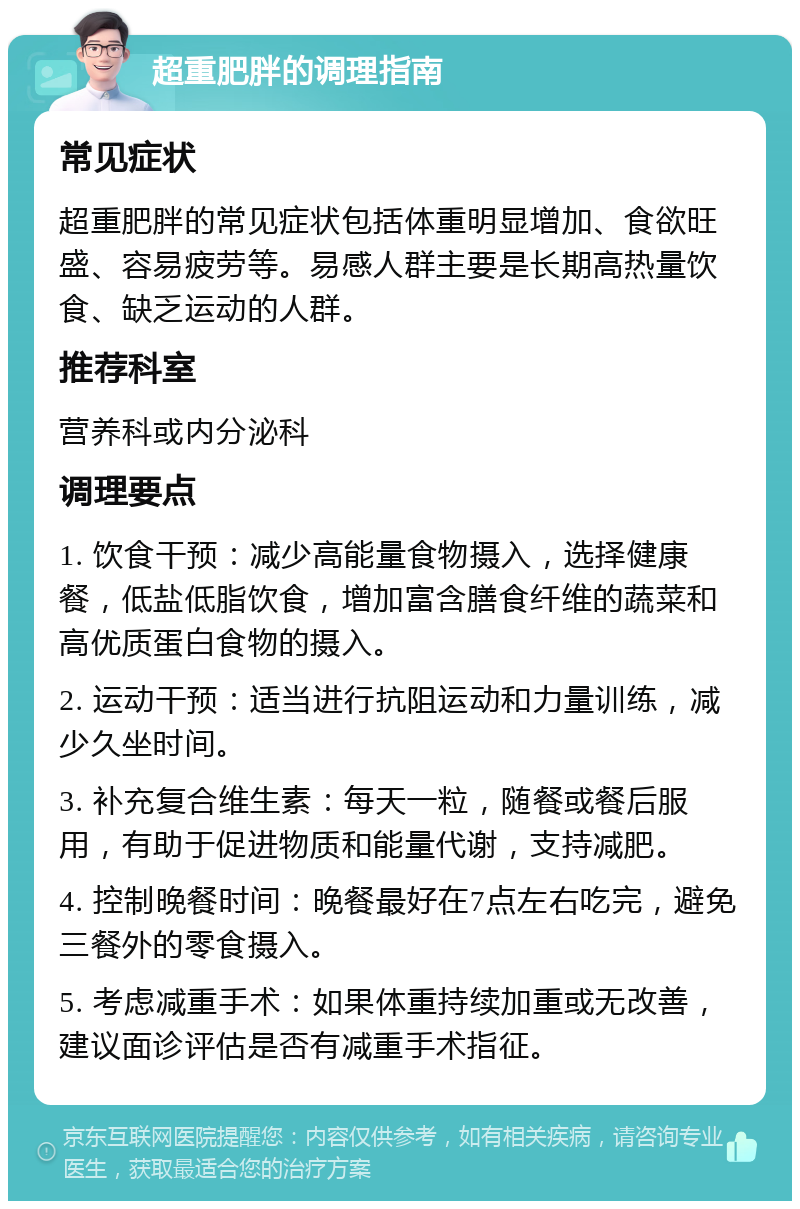 超重肥胖的调理指南 常见症状 超重肥胖的常见症状包括体重明显增加、食欲旺盛、容易疲劳等。易感人群主要是长期高热量饮食、缺乏运动的人群。 推荐科室 营养科或内分泌科 调理要点 1. 饮食干预：减少高能量食物摄入，选择健康餐，低盐低脂饮食，增加富含膳食纤维的蔬菜和高优质蛋白食物的摄入。 2. 运动干预：适当进行抗阻运动和力量训练，减少久坐时间。 3. 补充复合维生素：每天一粒，随餐或餐后服用，有助于促进物质和能量代谢，支持减肥。 4. 控制晚餐时间：晚餐最好在7点左右吃完，避免三餐外的零食摄入。 5. 考虑减重手术：如果体重持续加重或无改善，建议面诊评估是否有减重手术指征。