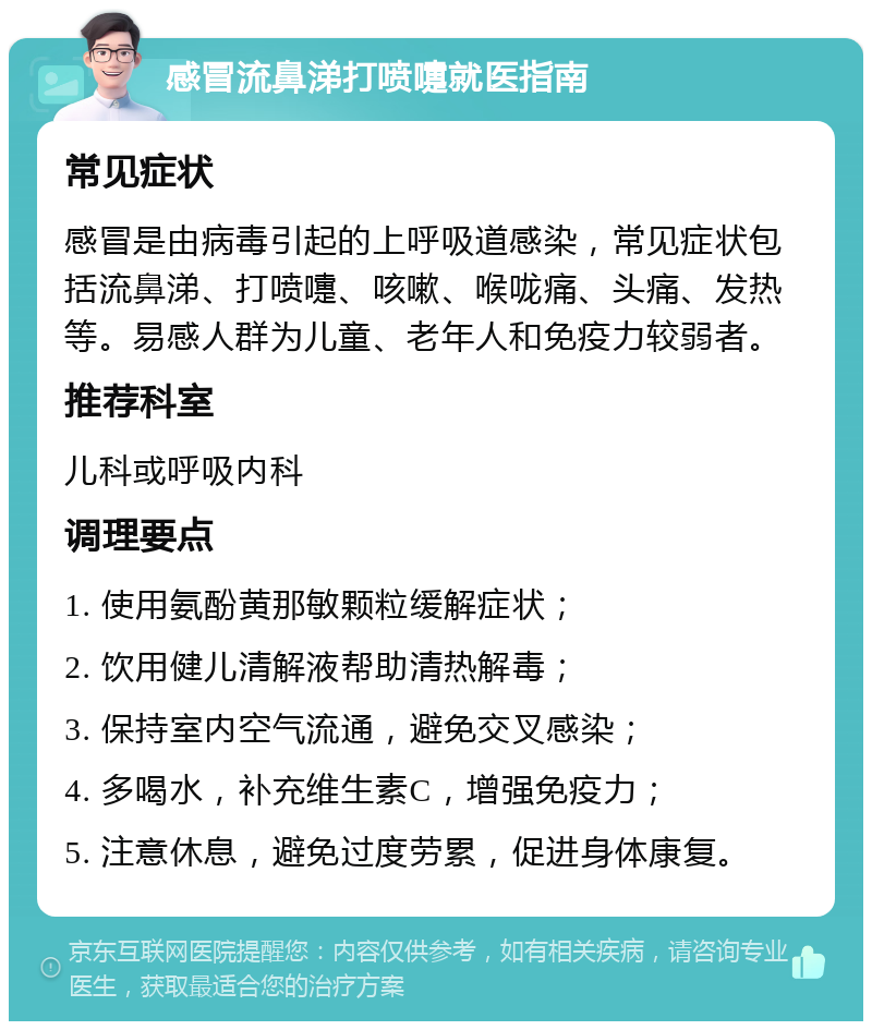 感冒流鼻涕打喷嚏就医指南 常见症状 感冒是由病毒引起的上呼吸道感染，常见症状包括流鼻涕、打喷嚏、咳嗽、喉咙痛、头痛、发热等。易感人群为儿童、老年人和免疫力较弱者。 推荐科室 儿科或呼吸内科 调理要点 1. 使用氨酚黄那敏颗粒缓解症状； 2. 饮用健儿清解液帮助清热解毒； 3. 保持室内空气流通，避免交叉感染； 4. 多喝水，补充维生素C，增强免疫力； 5. 注意休息，避免过度劳累，促进身体康复。