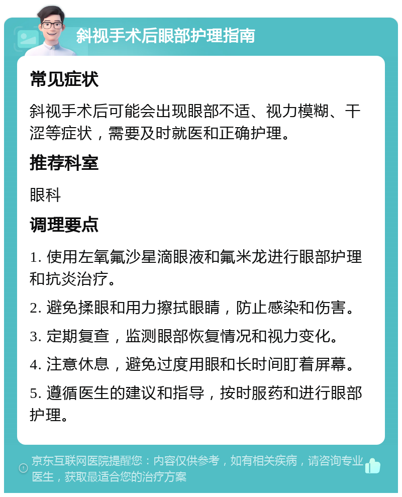 斜视手术后眼部护理指南 常见症状 斜视手术后可能会出现眼部不适、视力模糊、干涩等症状，需要及时就医和正确护理。 推荐科室 眼科 调理要点 1. 使用左氧氟沙星滴眼液和氟米龙进行眼部护理和抗炎治疗。 2. 避免揉眼和用力擦拭眼睛，防止感染和伤害。 3. 定期复查，监测眼部恢复情况和视力变化。 4. 注意休息，避免过度用眼和长时间盯着屏幕。 5. 遵循医生的建议和指导，按时服药和进行眼部护理。