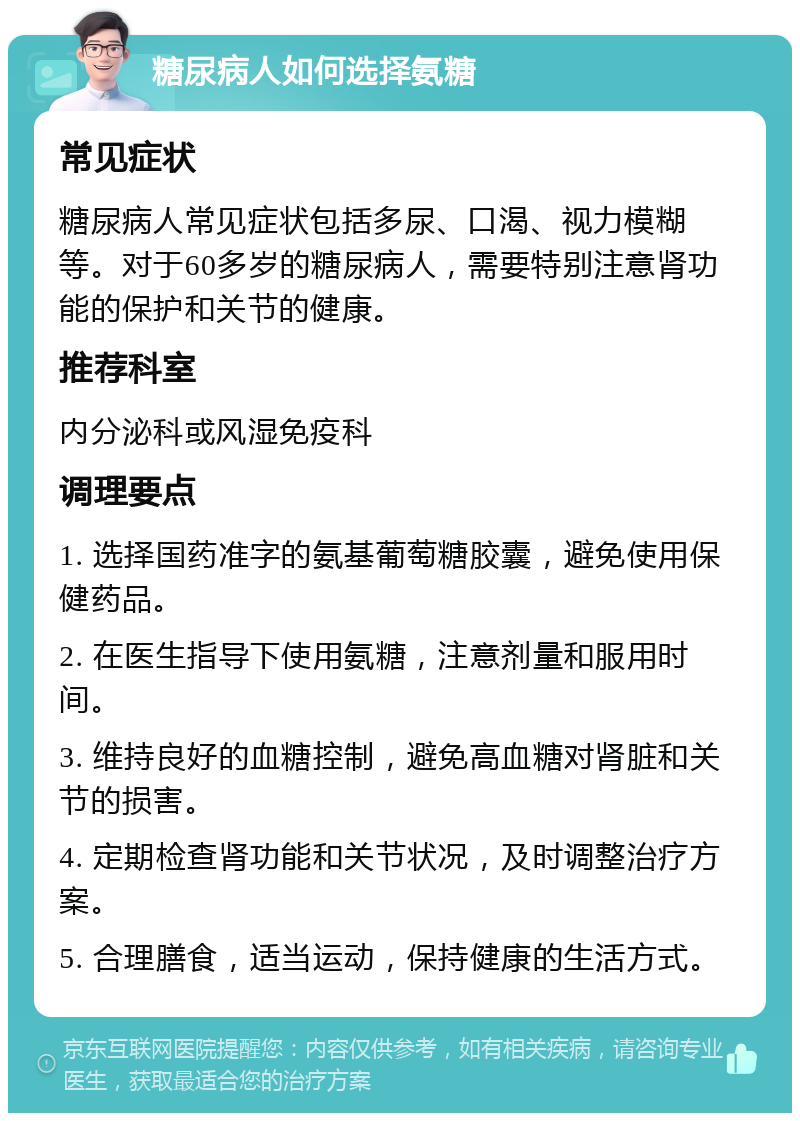 糖尿病人如何选择氨糖 常见症状 糖尿病人常见症状包括多尿、口渴、视力模糊等。对于60多岁的糖尿病人，需要特别注意肾功能的保护和关节的健康。 推荐科室 内分泌科或风湿免疫科 调理要点 1. 选择国药准字的氨基葡萄糖胶囊，避免使用保健药品。 2. 在医生指导下使用氨糖，注意剂量和服用时间。 3. 维持良好的血糖控制，避免高血糖对肾脏和关节的损害。 4. 定期检查肾功能和关节状况，及时调整治疗方案。 5. 合理膳食，适当运动，保持健康的生活方式。