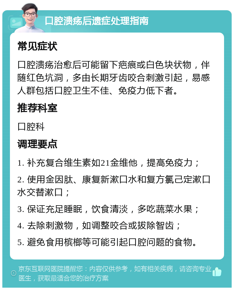 口腔溃疡后遗症处理指南 常见症状 口腔溃疡治愈后可能留下疤痕或白色块状物，伴随红色坑洞，多由长期牙齿咬合刺激引起，易感人群包括口腔卫生不佳、免疫力低下者。 推荐科室 口腔科 调理要点 1. 补充复合维生素如21金维他，提高免疫力； 2. 使用金因肽、康复新漱口水和复方氯己定漱口水交替漱口； 3. 保证充足睡眠，饮食清淡，多吃蔬菜水果； 4. 去除刺激物，如调整咬合或拔除智齿； 5. 避免食用槟榔等可能引起口腔问题的食物。