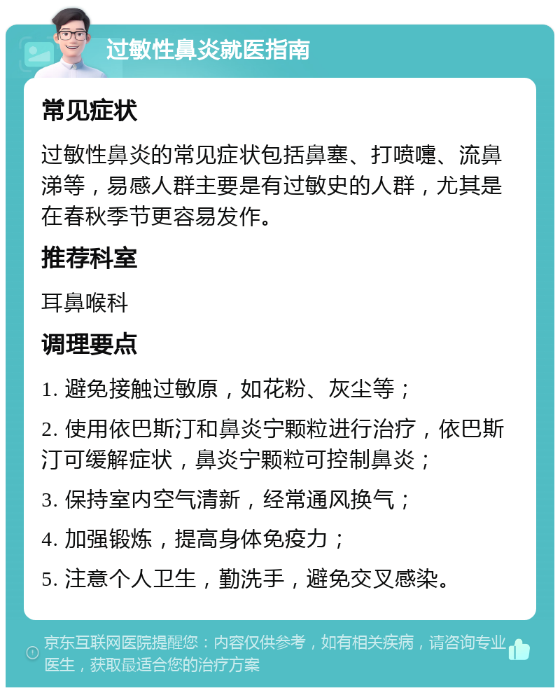 过敏性鼻炎就医指南 常见症状 过敏性鼻炎的常见症状包括鼻塞、打喷嚏、流鼻涕等，易感人群主要是有过敏史的人群，尤其是在春秋季节更容易发作。 推荐科室 耳鼻喉科 调理要点 1. 避免接触过敏原，如花粉、灰尘等； 2. 使用依巴斯汀和鼻炎宁颗粒进行治疗，依巴斯汀可缓解症状，鼻炎宁颗粒可控制鼻炎； 3. 保持室内空气清新，经常通风换气； 4. 加强锻炼，提高身体免疫力； 5. 注意个人卫生，勤洗手，避免交叉感染。