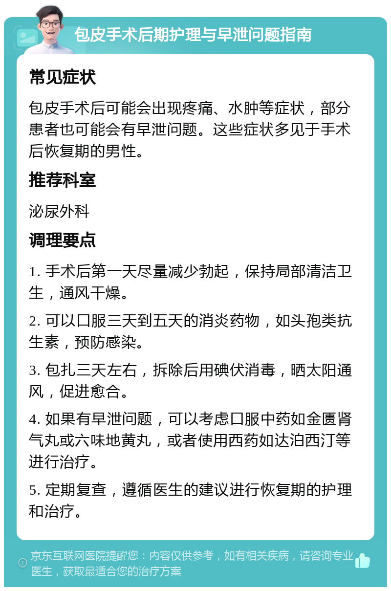 包皮手术后期护理与早泄问题指南 常见症状 包皮手术后可能会出现疼痛、水肿等症状，部分患者也可能会有早泄问题。这些症状多见于手术后恢复期的男性。 推荐科室 泌尿外科 调理要点 1. 手术后第一天尽量减少勃起，保持局部清洁卫生，通风干燥。 2. 可以口服三天到五天的消炎药物，如头孢类抗生素，预防感染。 3. 包扎三天左右，拆除后用碘伏消毒，晒太阳通风，促进愈合。 4. 如果有早泄问题，可以考虑口服中药如金匮肾气丸或六味地黄丸，或者使用西药如达泊西汀等进行治疗。 5. 定期复查，遵循医生的建议进行恢复期的护理和治疗。