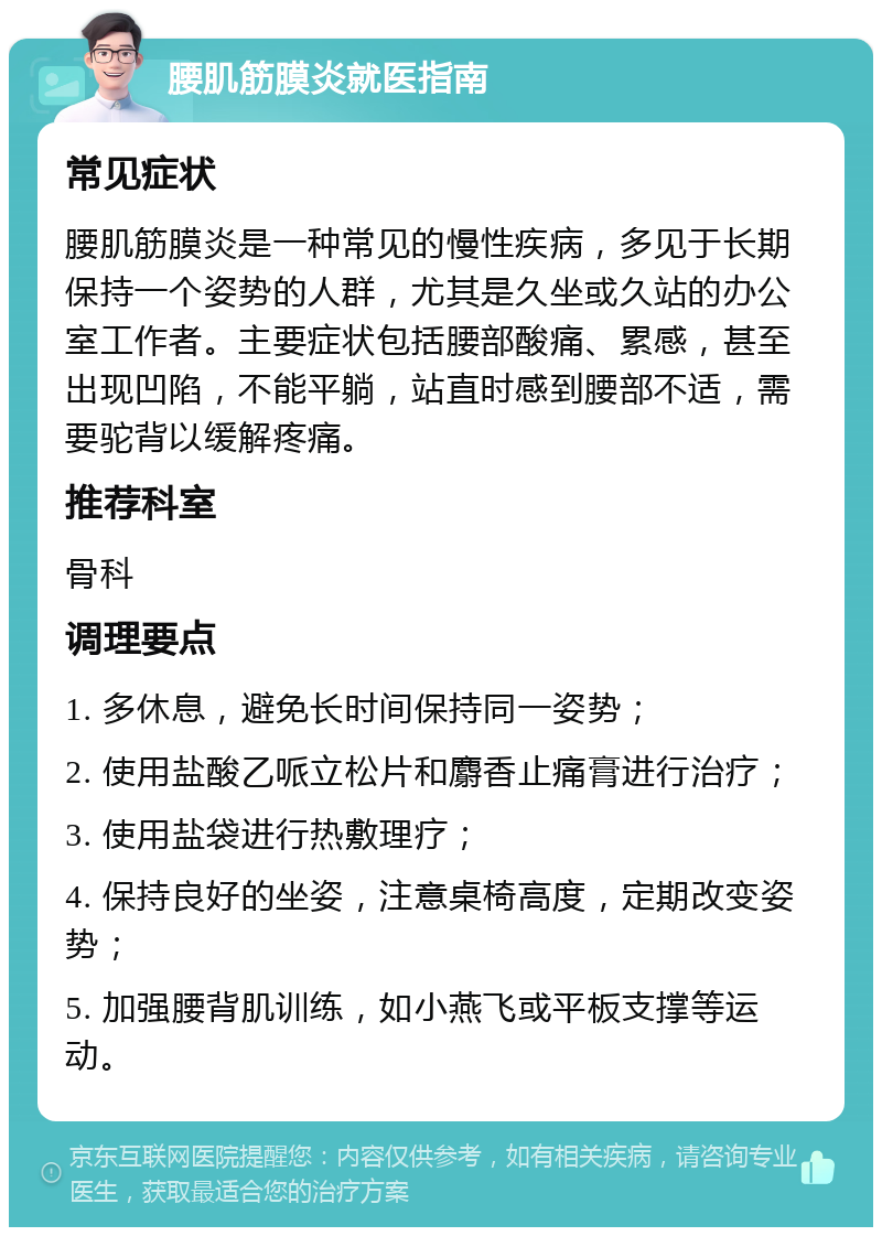 腰肌筋膜炎就医指南 常见症状 腰肌筋膜炎是一种常见的慢性疾病，多见于长期保持一个姿势的人群，尤其是久坐或久站的办公室工作者。主要症状包括腰部酸痛、累感，甚至出现凹陷，不能平躺，站直时感到腰部不适，需要驼背以缓解疼痛。 推荐科室 骨科 调理要点 1. 多休息，避免长时间保持同一姿势； 2. 使用盐酸乙哌立松片和麝香止痛膏进行治疗； 3. 使用盐袋进行热敷理疗； 4. 保持良好的坐姿，注意桌椅高度，定期改变姿势； 5. 加强腰背肌训练，如小燕飞或平板支撑等运动。