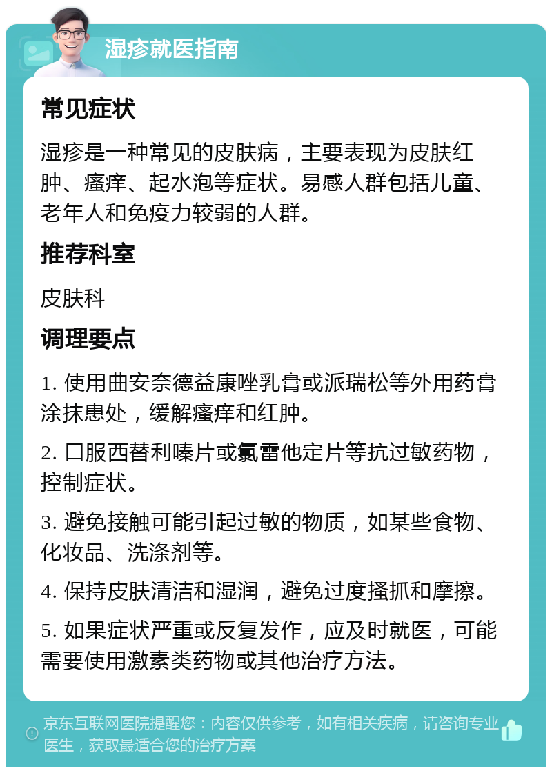 湿疹就医指南 常见症状 湿疹是一种常见的皮肤病，主要表现为皮肤红肿、瘙痒、起水泡等症状。易感人群包括儿童、老年人和免疫力较弱的人群。 推荐科室 皮肤科 调理要点 1. 使用曲安奈德益康唑乳膏或派瑞松等外用药膏涂抹患处，缓解瘙痒和红肿。 2. 口服西替利嗪片或氯雷他定片等抗过敏药物，控制症状。 3. 避免接触可能引起过敏的物质，如某些食物、化妆品、洗涤剂等。 4. 保持皮肤清洁和湿润，避免过度搔抓和摩擦。 5. 如果症状严重或反复发作，应及时就医，可能需要使用激素类药物或其他治疗方法。