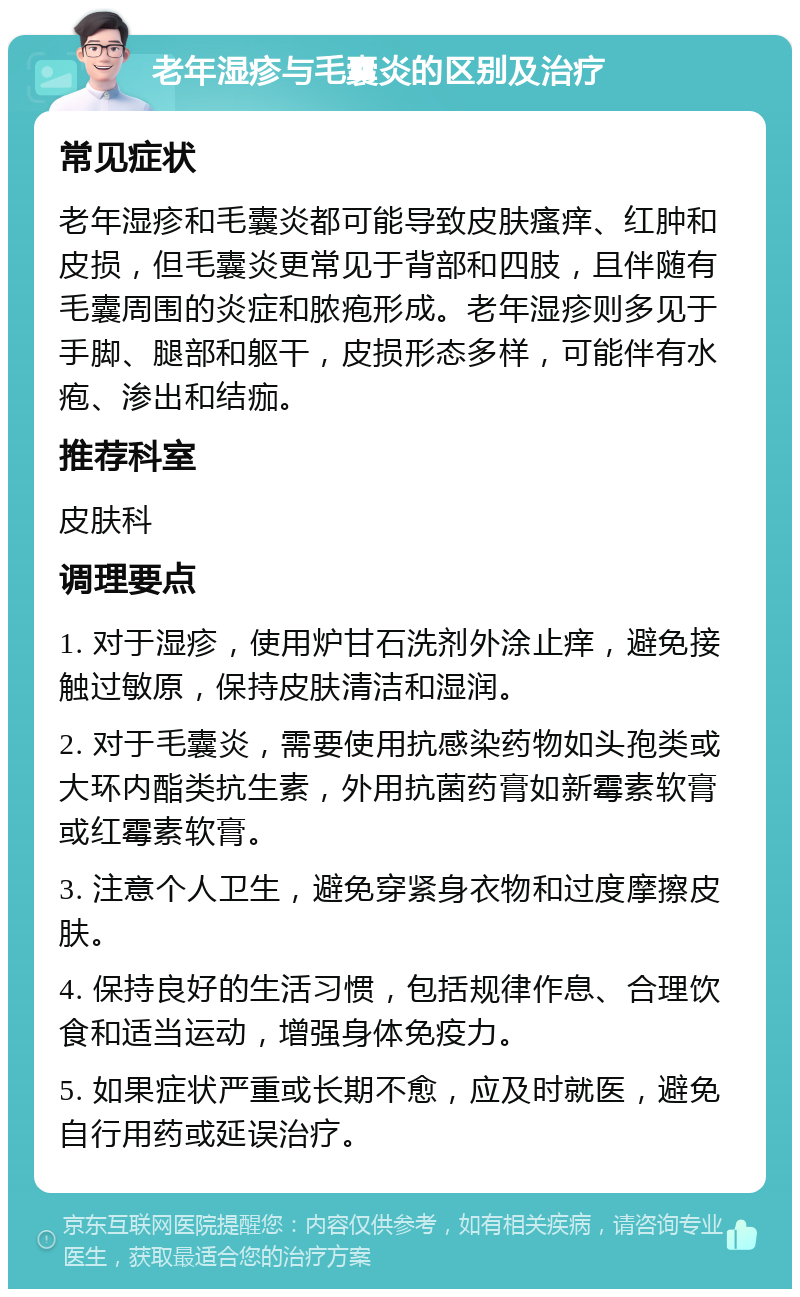 老年湿疹与毛囊炎的区别及治疗 常见症状 老年湿疹和毛囊炎都可能导致皮肤瘙痒、红肿和皮损，但毛囊炎更常见于背部和四肢，且伴随有毛囊周围的炎症和脓疱形成。老年湿疹则多见于手脚、腿部和躯干，皮损形态多样，可能伴有水疱、渗出和结痂。 推荐科室 皮肤科 调理要点 1. 对于湿疹，使用炉甘石洗剂外涂止痒，避免接触过敏原，保持皮肤清洁和湿润。 2. 对于毛囊炎，需要使用抗感染药物如头孢类或大环内酯类抗生素，外用抗菌药膏如新霉素软膏或红霉素软膏。 3. 注意个人卫生，避免穿紧身衣物和过度摩擦皮肤。 4. 保持良好的生活习惯，包括规律作息、合理饮食和适当运动，增强身体免疫力。 5. 如果症状严重或长期不愈，应及时就医，避免自行用药或延误治疗。