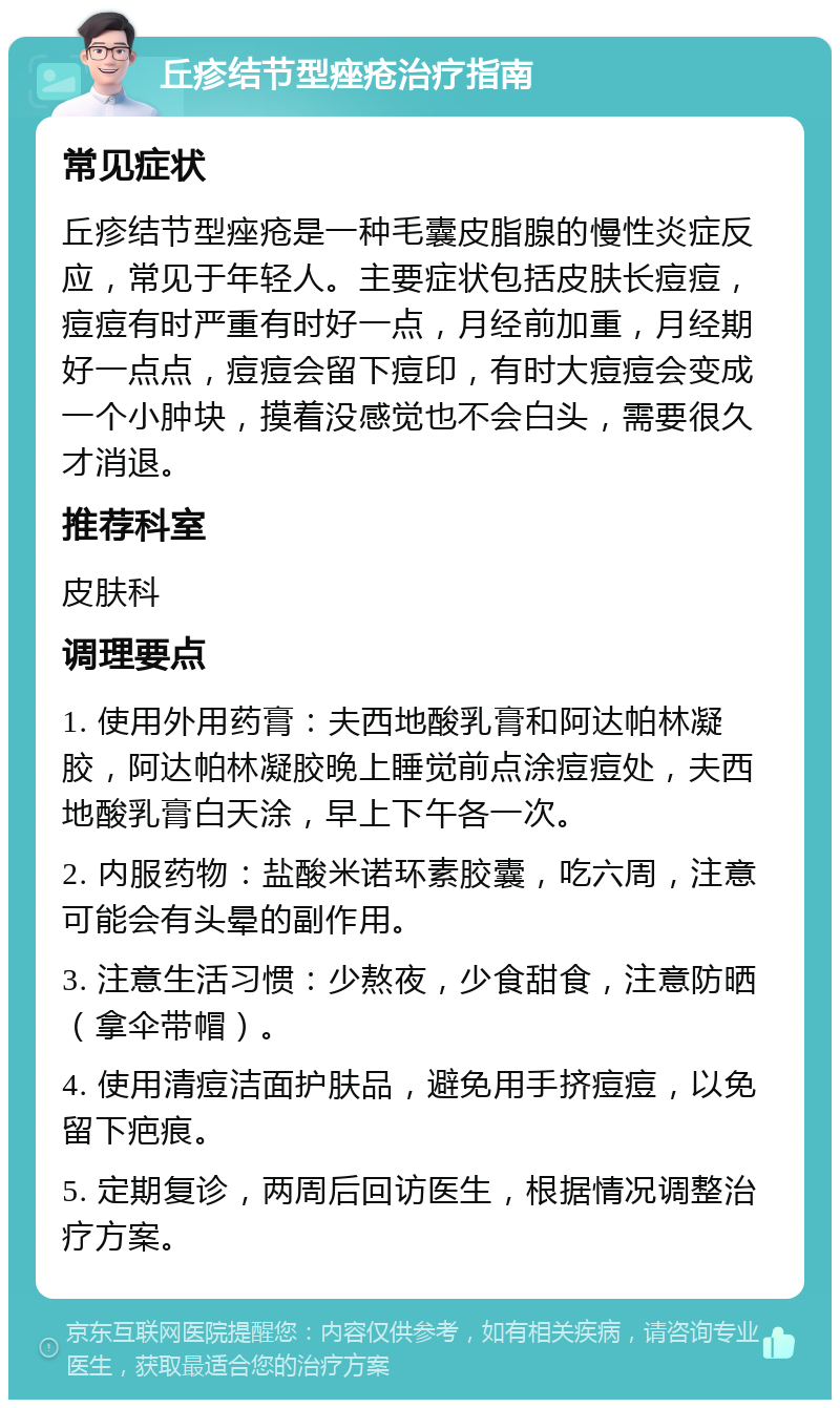 丘疹结节型痤疮治疗指南 常见症状 丘疹结节型痤疮是一种毛囊皮脂腺的慢性炎症反应，常见于年轻人。主要症状包括皮肤长痘痘，痘痘有时严重有时好一点，月经前加重，月经期好一点点，痘痘会留下痘印，有时大痘痘会变成一个小肿块，摸着没感觉也不会白头，需要很久才消退。 推荐科室 皮肤科 调理要点 1. 使用外用药膏：夫西地酸乳膏和阿达帕林凝胶，阿达帕林凝胶晚上睡觉前点涂痘痘处，夫西地酸乳膏白天涂，早上下午各一次。 2. 内服药物：盐酸米诺环素胶囊，吃六周，注意可能会有头晕的副作用。 3. 注意生活习惯：少熬夜，少食甜食，注意防晒（拿伞带帽）。 4. 使用清痘洁面护肤品，避免用手挤痘痘，以免留下疤痕。 5. 定期复诊，两周后回访医生，根据情况调整治疗方案。