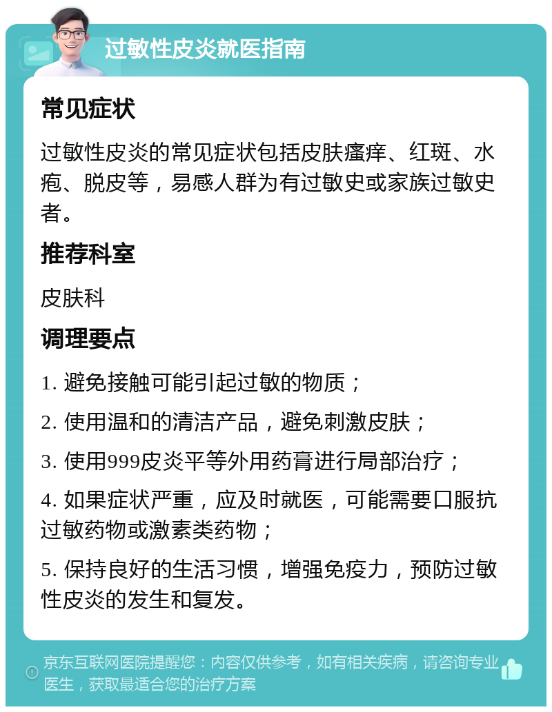 过敏性皮炎就医指南 常见症状 过敏性皮炎的常见症状包括皮肤瘙痒、红斑、水疱、脱皮等，易感人群为有过敏史或家族过敏史者。 推荐科室 皮肤科 调理要点 1. 避免接触可能引起过敏的物质； 2. 使用温和的清洁产品，避免刺激皮肤； 3. 使用999皮炎平等外用药膏进行局部治疗； 4. 如果症状严重，应及时就医，可能需要口服抗过敏药物或激素类药物； 5. 保持良好的生活习惯，增强免疫力，预防过敏性皮炎的发生和复发。