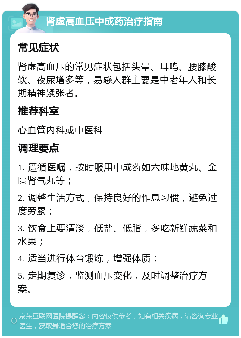 肾虚高血压中成药治疗指南 常见症状 肾虚高血压的常见症状包括头晕、耳鸣、腰膝酸软、夜尿增多等，易感人群主要是中老年人和长期精神紧张者。 推荐科室 心血管内科或中医科 调理要点 1. 遵循医嘱，按时服用中成药如六味地黄丸、金匮肾气丸等； 2. 调整生活方式，保持良好的作息习惯，避免过度劳累； 3. 饮食上要清淡，低盐、低脂，多吃新鲜蔬菜和水果； 4. 适当进行体育锻炼，增强体质； 5. 定期复诊，监测血压变化，及时调整治疗方案。