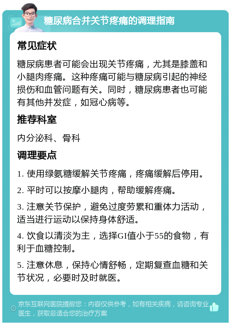 糖尿病合并关节疼痛的调理指南 常见症状 糖尿病患者可能会出现关节疼痛，尤其是膝盖和小腿肉疼痛。这种疼痛可能与糖尿病引起的神经损伤和血管问题有关。同时，糖尿病患者也可能有其他并发症，如冠心病等。 推荐科室 内分泌科、骨科 调理要点 1. 使用绿氨糖缓解关节疼痛，疼痛缓解后停用。 2. 平时可以按摩小腿肉，帮助缓解疼痛。 3. 注意关节保护，避免过度劳累和重体力活动，适当进行运动以保持身体舒适。 4. 饮食以清淡为主，选择GI值小于55的食物，有利于血糖控制。 5. 注意休息，保持心情舒畅，定期复查血糖和关节状况，必要时及时就医。