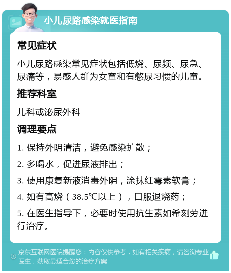 小儿尿路感染就医指南 常见症状 小儿尿路感染常见症状包括低烧、尿频、尿急、尿痛等，易感人群为女童和有憋尿习惯的儿童。 推荐科室 儿科或泌尿外科 调理要点 1. 保持外阴清洁，避免感染扩散； 2. 多喝水，促进尿液排出； 3. 使用康复新液消毒外阴，涂抹红霉素软膏； 4. 如有高烧（38.5℃以上），口服退烧药； 5. 在医生指导下，必要时使用抗生素如希刻劳进行治疗。