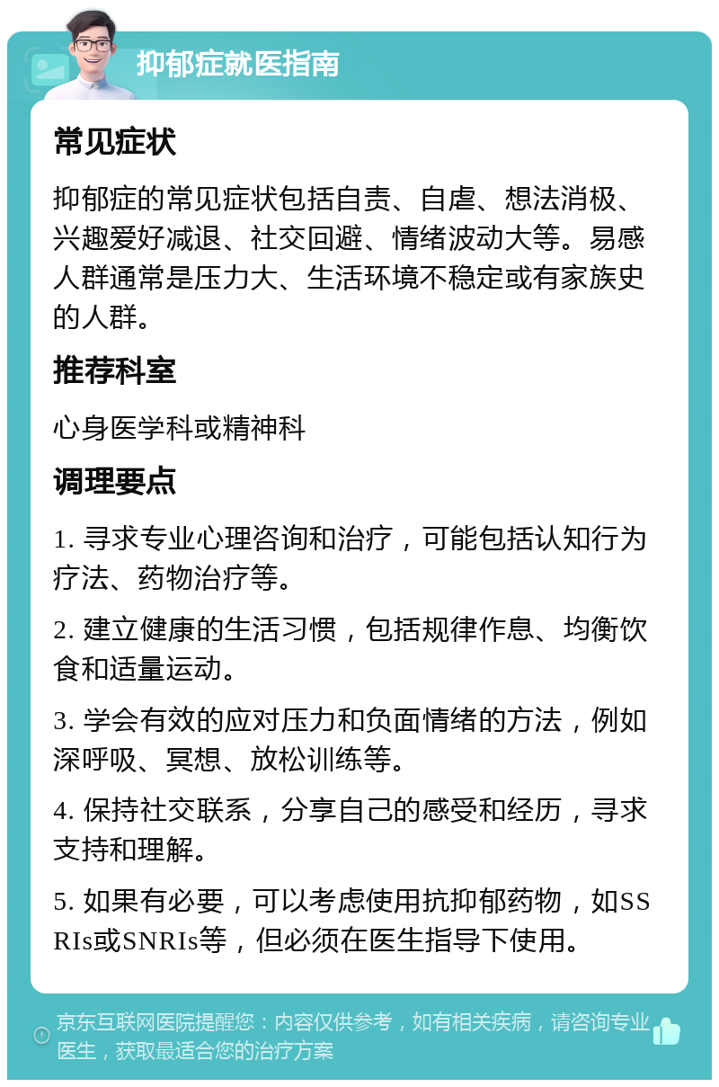 抑郁症就医指南 常见症状 抑郁症的常见症状包括自责、自虐、想法消极、兴趣爱好减退、社交回避、情绪波动大等。易感人群通常是压力大、生活环境不稳定或有家族史的人群。 推荐科室 心身医学科或精神科 调理要点 1. 寻求专业心理咨询和治疗，可能包括认知行为疗法、药物治疗等。 2. 建立健康的生活习惯，包括规律作息、均衡饮食和适量运动。 3. 学会有效的应对压力和负面情绪的方法，例如深呼吸、冥想、放松训练等。 4. 保持社交联系，分享自己的感受和经历，寻求支持和理解。 5. 如果有必要，可以考虑使用抗抑郁药物，如SSRIs或SNRIs等，但必须在医生指导下使用。