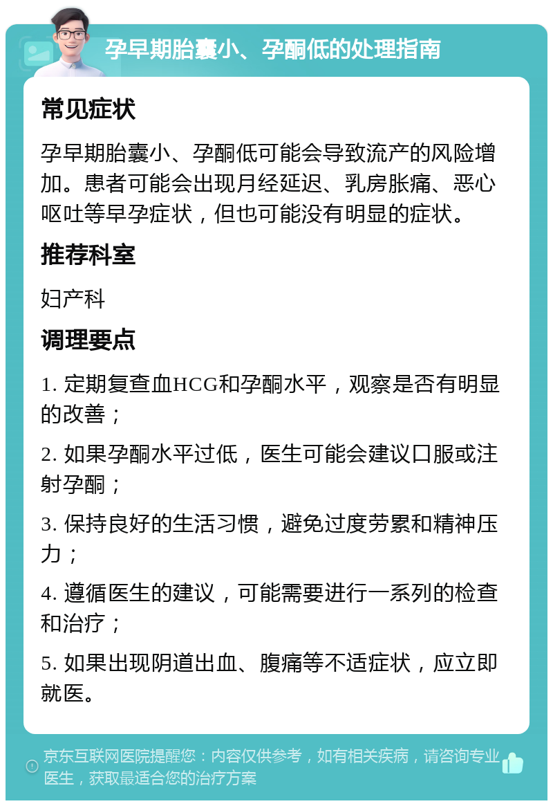 孕早期胎囊小、孕酮低的处理指南 常见症状 孕早期胎囊小、孕酮低可能会导致流产的风险增加。患者可能会出现月经延迟、乳房胀痛、恶心呕吐等早孕症状，但也可能没有明显的症状。 推荐科室 妇产科 调理要点 1. 定期复查血HCG和孕酮水平，观察是否有明显的改善； 2. 如果孕酮水平过低，医生可能会建议口服或注射孕酮； 3. 保持良好的生活习惯，避免过度劳累和精神压力； 4. 遵循医生的建议，可能需要进行一系列的检查和治疗； 5. 如果出现阴道出血、腹痛等不适症状，应立即就医。