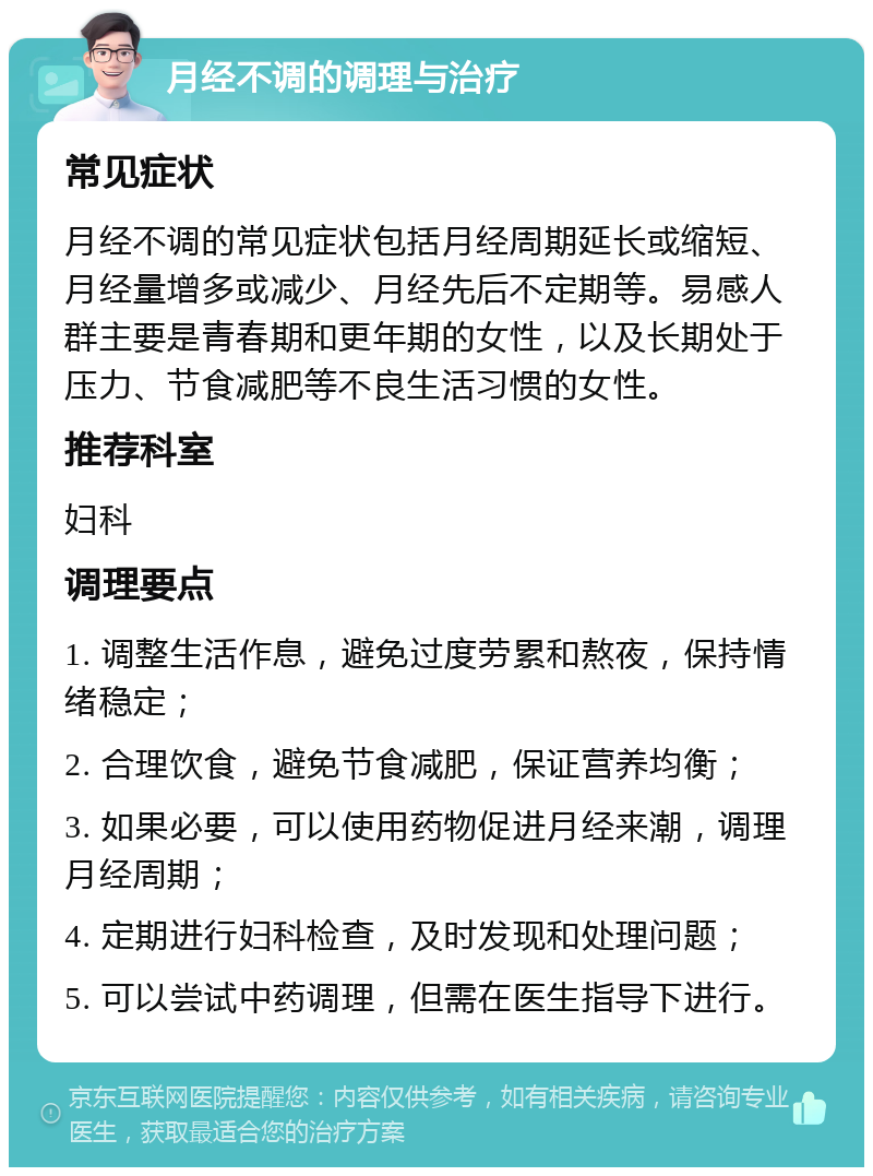 月经不调的调理与治疗 常见症状 月经不调的常见症状包括月经周期延长或缩短、月经量增多或减少、月经先后不定期等。易感人群主要是青春期和更年期的女性，以及长期处于压力、节食减肥等不良生活习惯的女性。 推荐科室 妇科 调理要点 1. 调整生活作息，避免过度劳累和熬夜，保持情绪稳定； 2. 合理饮食，避免节食减肥，保证营养均衡； 3. 如果必要，可以使用药物促进月经来潮，调理月经周期； 4. 定期进行妇科检查，及时发现和处理问题； 5. 可以尝试中药调理，但需在医生指导下进行。