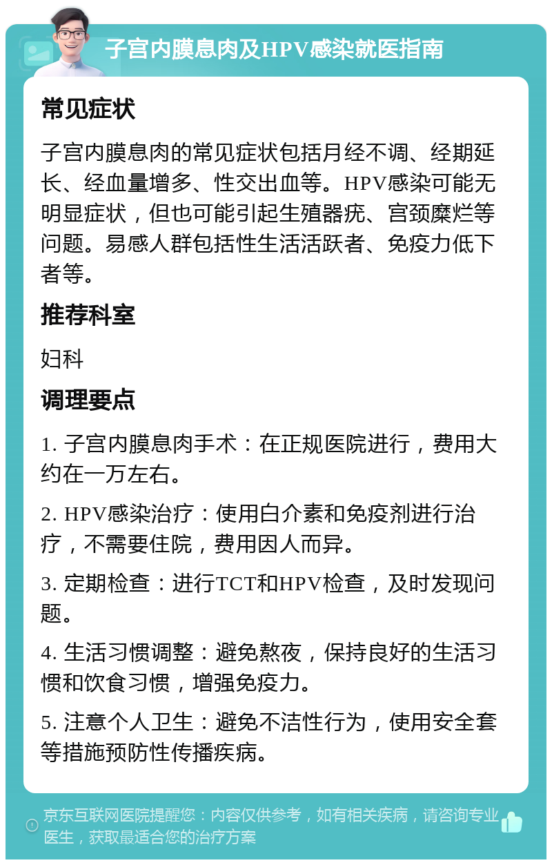 子宫内膜息肉及HPV感染就医指南 常见症状 子宫内膜息肉的常见症状包括月经不调、经期延长、经血量增多、性交出血等。HPV感染可能无明显症状，但也可能引起生殖器疣、宫颈糜烂等问题。易感人群包括性生活活跃者、免疫力低下者等。 推荐科室 妇科 调理要点 1. 子宫内膜息肉手术：在正规医院进行，费用大约在一万左右。 2. HPV感染治疗：使用白介素和免疫剂进行治疗，不需要住院，费用因人而异。 3. 定期检查：进行TCT和HPV检查，及时发现问题。 4. 生活习惯调整：避免熬夜，保持良好的生活习惯和饮食习惯，增强免疫力。 5. 注意个人卫生：避免不洁性行为，使用安全套等措施预防性传播疾病。