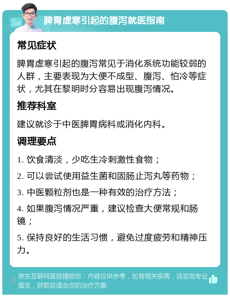 脾胃虚寒引起的腹泻就医指南 常见症状 脾胃虚寒引起的腹泻常见于消化系统功能较弱的人群，主要表现为大便不成型、腹泻、怕冷等症状，尤其在黎明时分容易出现腹泻情况。 推荐科室 建议就诊于中医脾胃病科或消化内科。 调理要点 1. 饮食清淡，少吃生冷刺激性食物； 2. 可以尝试使用益生菌和固肠止泻丸等药物； 3. 中医颗粒剂也是一种有效的治疗方法； 4. 如果腹泻情况严重，建议检查大便常规和肠镜； 5. 保持良好的生活习惯，避免过度疲劳和精神压力。