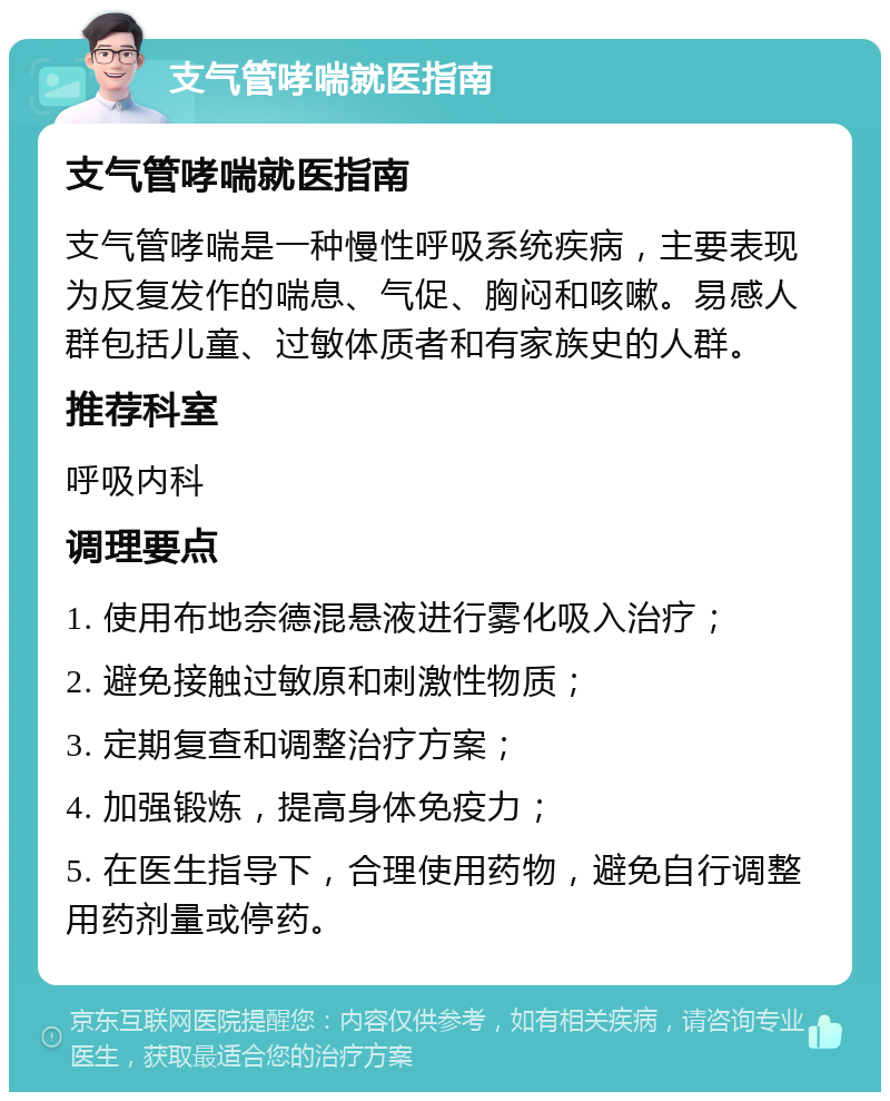 支气管哮喘就医指南 支气管哮喘就医指南 支气管哮喘是一种慢性呼吸系统疾病，主要表现为反复发作的喘息、气促、胸闷和咳嗽。易感人群包括儿童、过敏体质者和有家族史的人群。 推荐科室 呼吸内科 调理要点 1. 使用布地奈德混悬液进行雾化吸入治疗； 2. 避免接触过敏原和刺激性物质； 3. 定期复查和调整治疗方案； 4. 加强锻炼，提高身体免疫力； 5. 在医生指导下，合理使用药物，避免自行调整用药剂量或停药。