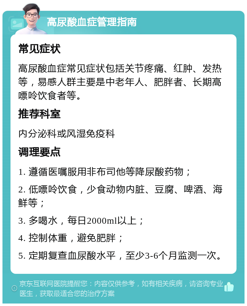 高尿酸血症管理指南 常见症状 高尿酸血症常见症状包括关节疼痛、红肿、发热等，易感人群主要是中老年人、肥胖者、长期高嘌呤饮食者等。 推荐科室 内分泌科或风湿免疫科 调理要点 1. 遵循医嘱服用非布司他等降尿酸药物； 2. 低嘌呤饮食，少食动物内脏、豆腐、啤酒、海鲜等； 3. 多喝水，每日2000ml以上； 4. 控制体重，避免肥胖； 5. 定期复查血尿酸水平，至少3-6个月监测一次。