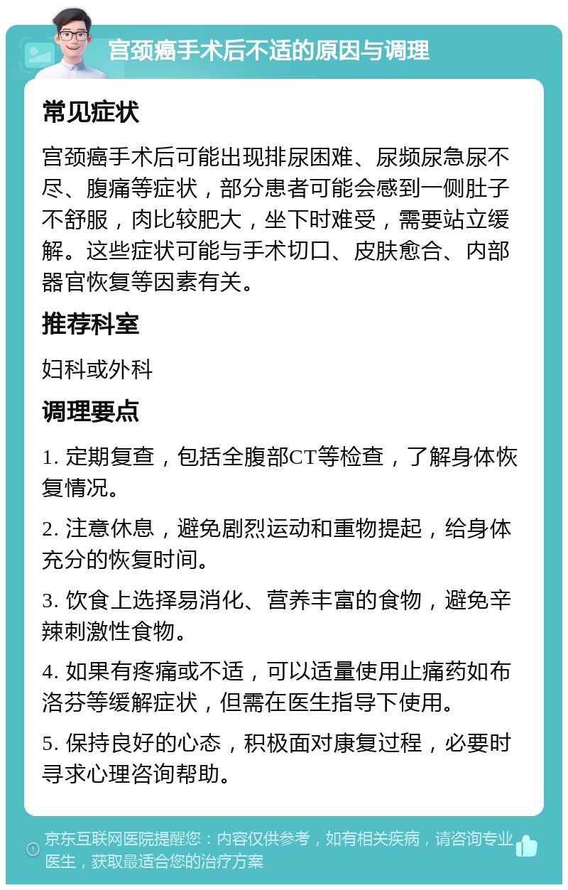 宫颈癌手术后不适的原因与调理 常见症状 宫颈癌手术后可能出现排尿困难、尿频尿急尿不尽、腹痛等症状，部分患者可能会感到一侧肚子不舒服，肉比较肥大，坐下时难受，需要站立缓解。这些症状可能与手术切口、皮肤愈合、内部器官恢复等因素有关。 推荐科室 妇科或外科 调理要点 1. 定期复查，包括全腹部CT等检查，了解身体恢复情况。 2. 注意休息，避免剧烈运动和重物提起，给身体充分的恢复时间。 3. 饮食上选择易消化、营养丰富的食物，避免辛辣刺激性食物。 4. 如果有疼痛或不适，可以适量使用止痛药如布洛芬等缓解症状，但需在医生指导下使用。 5. 保持良好的心态，积极面对康复过程，必要时寻求心理咨询帮助。