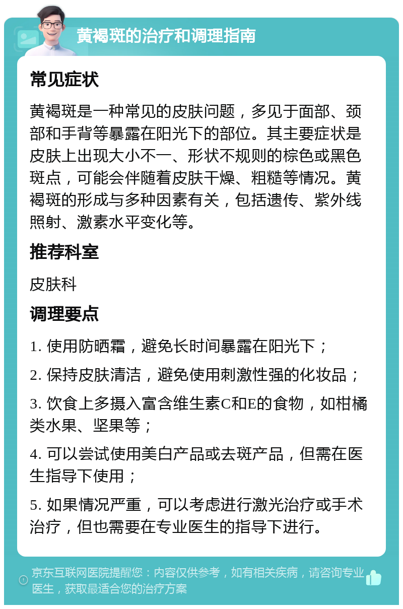 黄褐斑的治疗和调理指南 常见症状 黄褐斑是一种常见的皮肤问题，多见于面部、颈部和手背等暴露在阳光下的部位。其主要症状是皮肤上出现大小不一、形状不规则的棕色或黑色斑点，可能会伴随着皮肤干燥、粗糙等情况。黄褐斑的形成与多种因素有关，包括遗传、紫外线照射、激素水平变化等。 推荐科室 皮肤科 调理要点 1. 使用防晒霜，避免长时间暴露在阳光下； 2. 保持皮肤清洁，避免使用刺激性强的化妆品； 3. 饮食上多摄入富含维生素C和E的食物，如柑橘类水果、坚果等； 4. 可以尝试使用美白产品或去斑产品，但需在医生指导下使用； 5. 如果情况严重，可以考虑进行激光治疗或手术治疗，但也需要在专业医生的指导下进行。