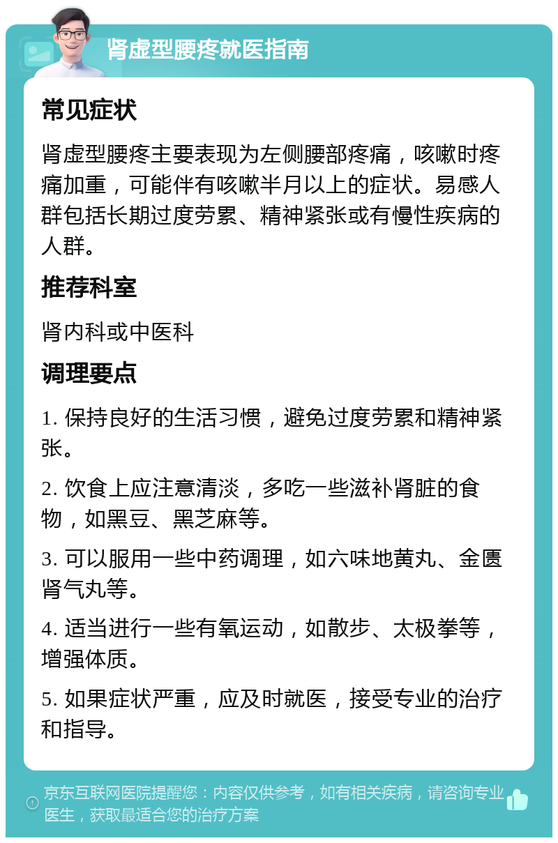 肾虚型腰疼就医指南 常见症状 肾虚型腰疼主要表现为左侧腰部疼痛，咳嗽时疼痛加重，可能伴有咳嗽半月以上的症状。易感人群包括长期过度劳累、精神紧张或有慢性疾病的人群。 推荐科室 肾内科或中医科 调理要点 1. 保持良好的生活习惯，避免过度劳累和精神紧张。 2. 饮食上应注意清淡，多吃一些滋补肾脏的食物，如黑豆、黑芝麻等。 3. 可以服用一些中药调理，如六味地黄丸、金匮肾气丸等。 4. 适当进行一些有氧运动，如散步、太极拳等，增强体质。 5. 如果症状严重，应及时就医，接受专业的治疗和指导。