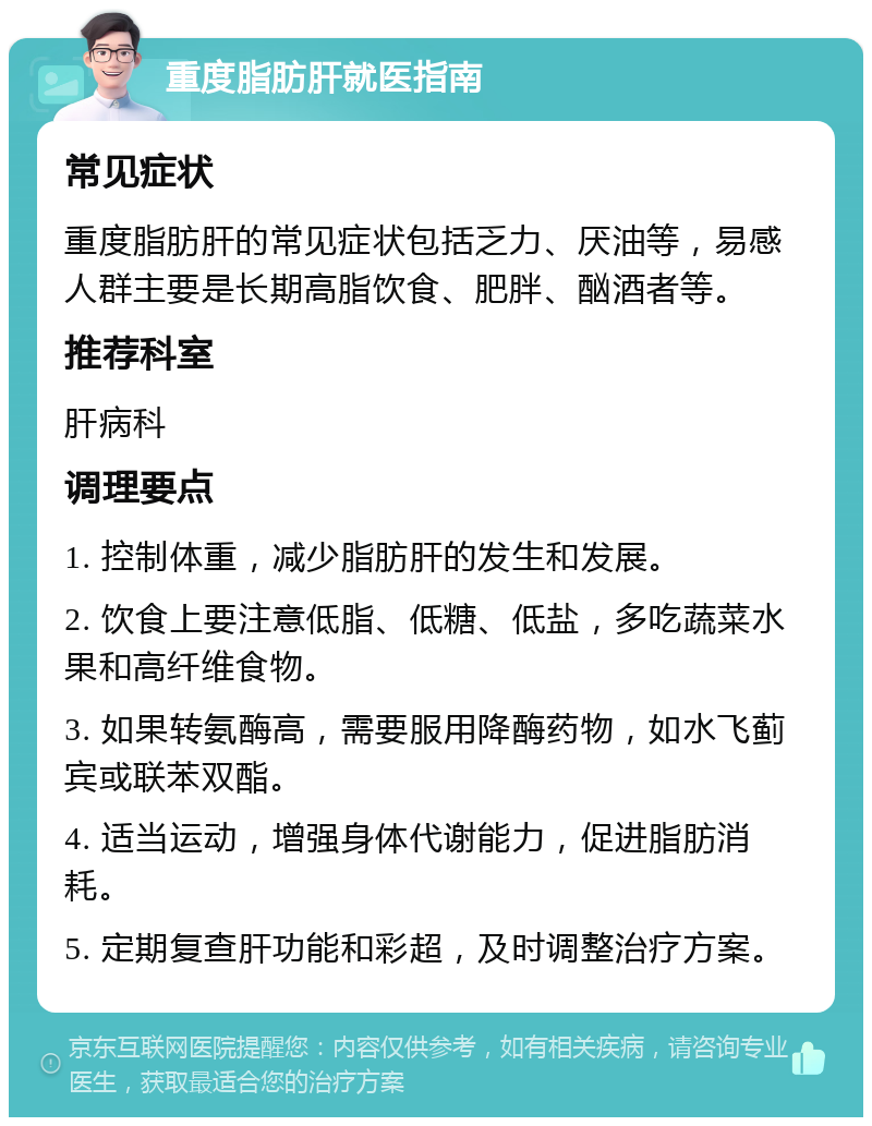 重度脂肪肝就医指南 常见症状 重度脂肪肝的常见症状包括乏力、厌油等，易感人群主要是长期高脂饮食、肥胖、酗酒者等。 推荐科室 肝病科 调理要点 1. 控制体重，减少脂肪肝的发生和发展。 2. 饮食上要注意低脂、低糖、低盐，多吃蔬菜水果和高纤维食物。 3. 如果转氨酶高，需要服用降酶药物，如水飞蓟宾或联苯双酯。 4. 适当运动，增强身体代谢能力，促进脂肪消耗。 5. 定期复查肝功能和彩超，及时调整治疗方案。