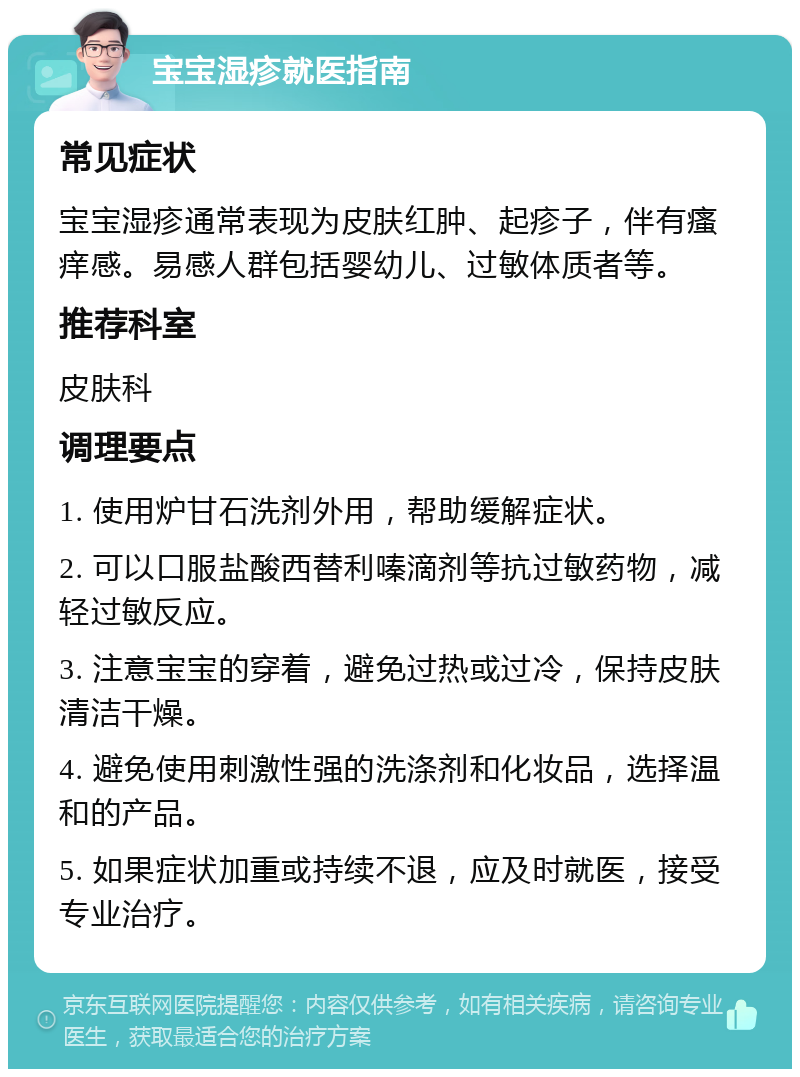 宝宝湿疹就医指南 常见症状 宝宝湿疹通常表现为皮肤红肿、起疹子，伴有瘙痒感。易感人群包括婴幼儿、过敏体质者等。 推荐科室 皮肤科 调理要点 1. 使用炉甘石洗剂外用，帮助缓解症状。 2. 可以口服盐酸西替利嗪滴剂等抗过敏药物，减轻过敏反应。 3. 注意宝宝的穿着，避免过热或过冷，保持皮肤清洁干燥。 4. 避免使用刺激性强的洗涤剂和化妆品，选择温和的产品。 5. 如果症状加重或持续不退，应及时就医，接受专业治疗。