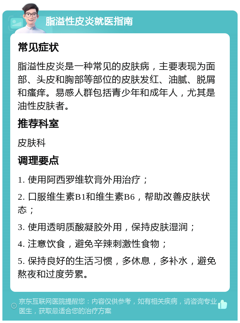 脂溢性皮炎就医指南 常见症状 脂溢性皮炎是一种常见的皮肤病，主要表现为面部、头皮和胸部等部位的皮肤发红、油腻、脱屑和瘙痒。易感人群包括青少年和成年人，尤其是油性皮肤者。 推荐科室 皮肤科 调理要点 1. 使用阿西罗维软膏外用治疗； 2. 口服维生素B1和维生素B6，帮助改善皮肤状态； 3. 使用透明质酸凝胶外用，保持皮肤湿润； 4. 注意饮食，避免辛辣刺激性食物； 5. 保持良好的生活习惯，多休息，多补水，避免熬夜和过度劳累。